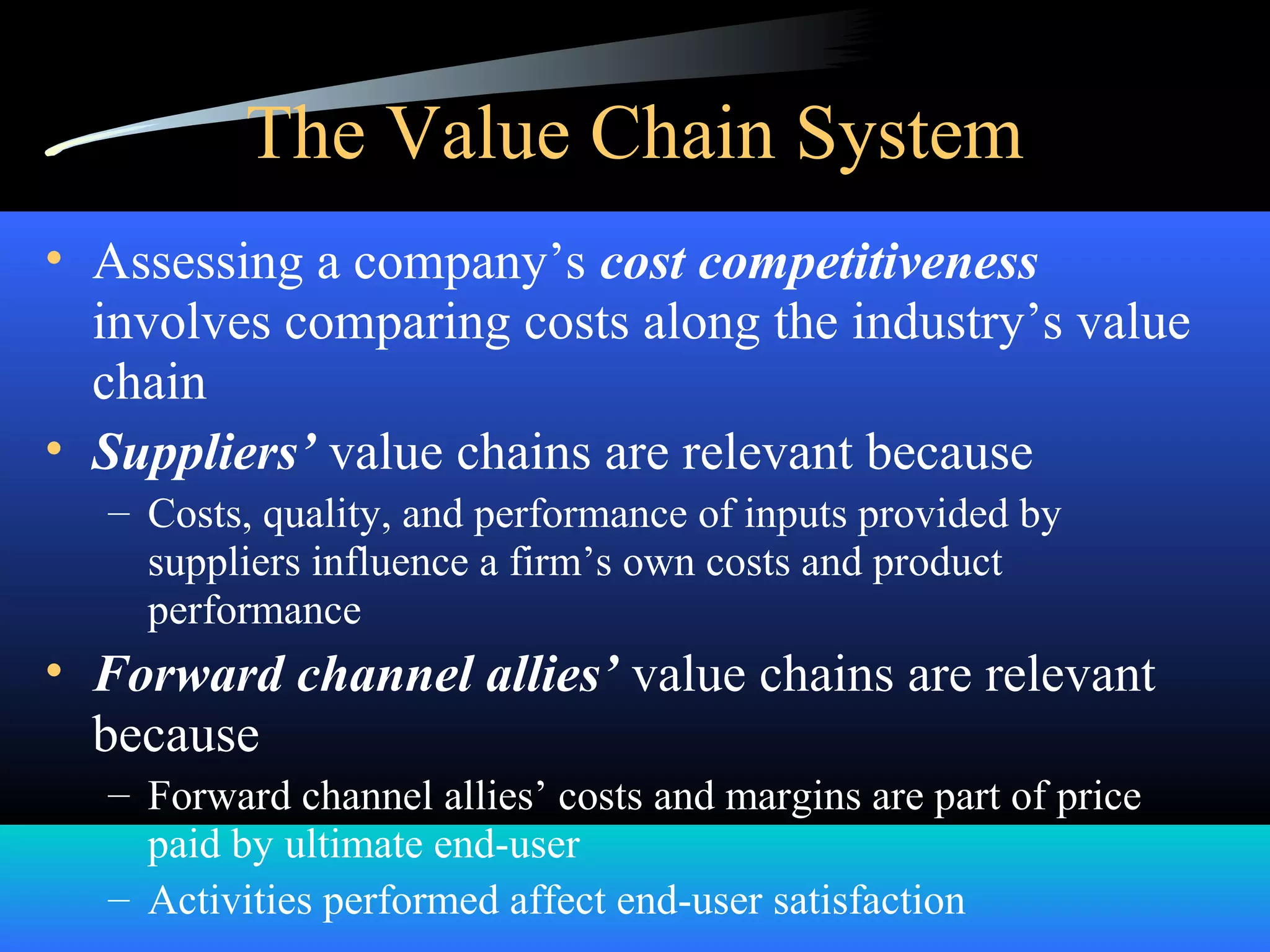 The Value Chain System
• Assessing a company’s cost competitiveness
involves comparing costs along the industry’s value
chain
• Suppliers’ value chains are relevant because
– Costs, quality, and performance of inputs provided by
suppliers influence a firm’s own costs and product
performance
• Forward channel allies’ value chains are relevant
because
– Forward channel allies’ costs and margins are part of price
paid by ultimate end-user
– Activities performed affect end-user satisfaction
 