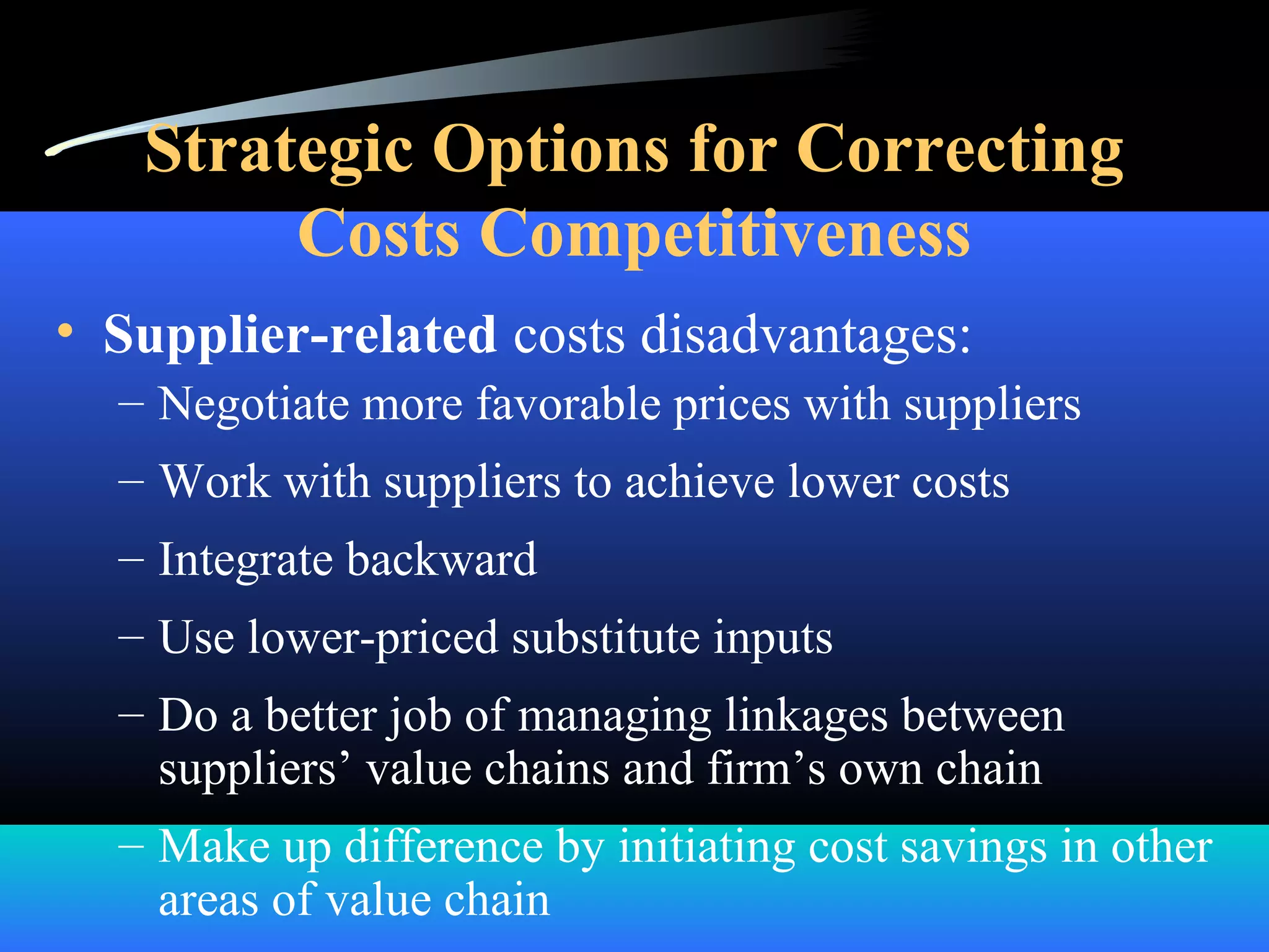 Strategic Options for Correcting
Costs Competitiveness
• Supplier-related costs disadvantages:
– Negotiate more favorable prices with suppliers
– Work with suppliers to achieve lower costs
– Integrate backward
– Use lower-priced substitute inputs
– Do a better job of managing linkages between
suppliers’ value chains and firm’s own chain
– Make up difference by initiating cost savings in other
areas of value chain
 