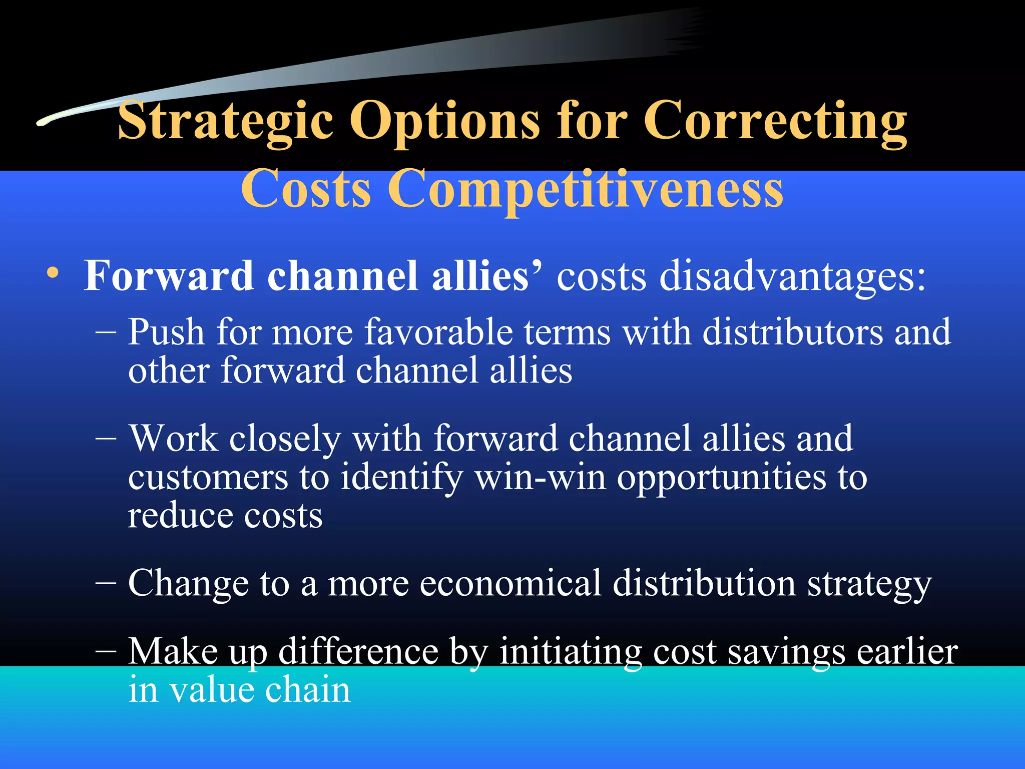 Strategic Options for Correcting
Costs Competitiveness
• Forward channel allies’ costs disadvantages:
– Push for more favorable terms with distributors and
other forward channel allies
– Work closely with forward channel allies and
customers to identify win-win opportunities to
reduce costs
– Change to a more economical distribution strategy
– Make up difference by initiating cost savings earlier
in value chain
 