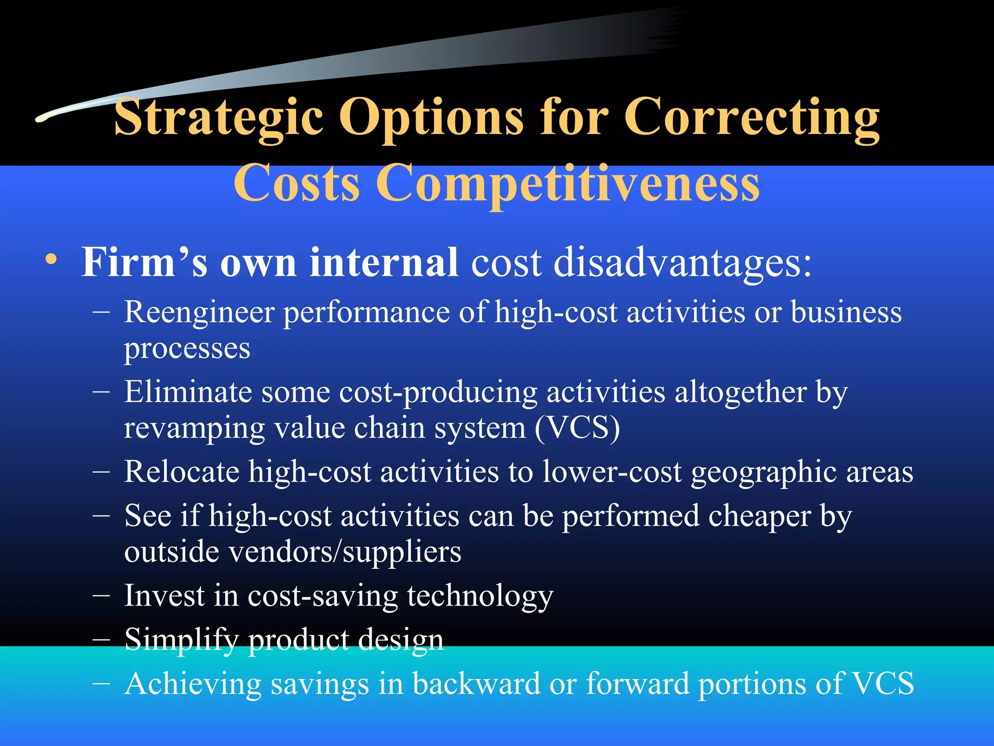 Strategic Options for Correcting
Costs Competitiveness
• Firm’s own internal cost disadvantages:
– Reengineer performance of high-cost activities or business
processes
– Eliminate some cost-producing activities altogether by
revamping value chain system (VCS)
– Relocate high-cost activities to lower-cost geographic areas
– See if high-cost activities can be performed cheaper by
outside vendors/suppliers
– Invest in cost-saving technology
– Simplify product design
– Achieving savings in backward or forward portions of VCS
 