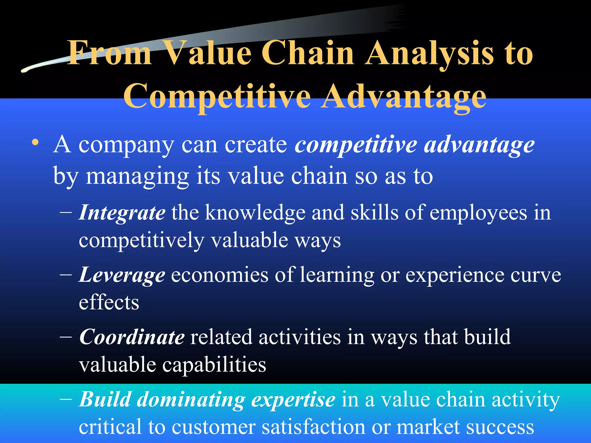 From Value Chain Analysis to
Competitive Advantage
• A company can create competitive advantage
by managing its value chain so as to
– Integrate the knowledge and skills of employees in
competitively valuable ways
– Leverage economies of learning or experience curve
effects
– Coordinate related activities in ways that build
valuable capabilities
– Build dominating expertise in a value chain activity
critical to customer satisfaction or market success
 