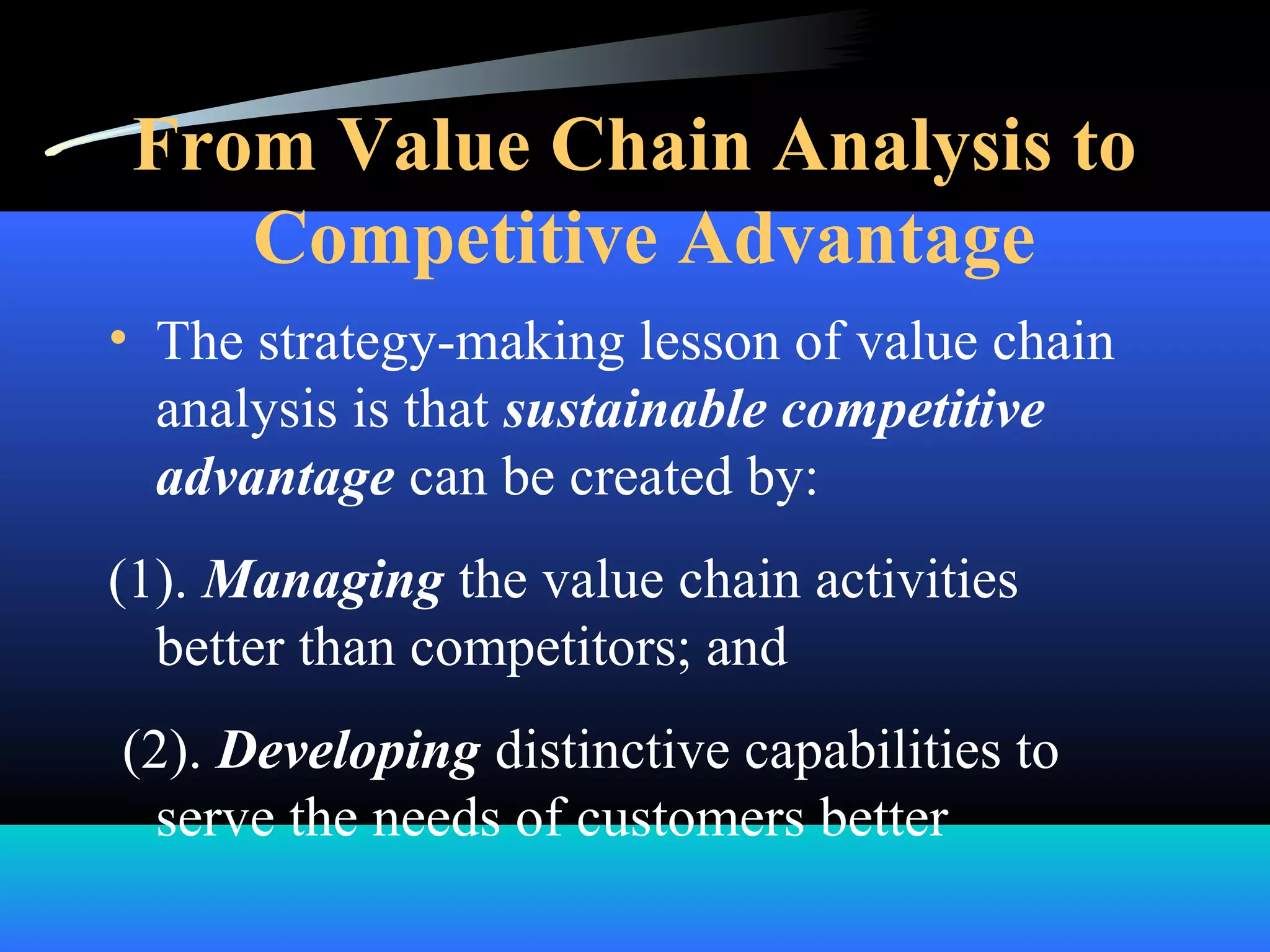 From Value Chain Analysis to
Competitive Advantage
• The strategy-making lesson of value chain
analysis is that sustainable competitive
advantage can be created by:
(1). Managing the value chain activities
better than competitors; and
(2). Developing distinctive capabilities to
serve the needs of customers better
 