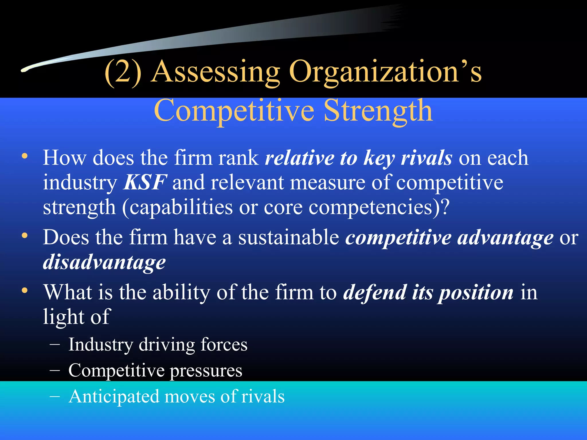 (2) Assessing Organization’s
Competitive Strength
• How does the firm rank relative to key rivals on each
industry KSF and relevant measure of competitive
strength (capabilities or core competencies)?
• Does the firm have a sustainable competitive advantage or
disadvantage
• What is the ability of the firm to defend its position in
light of
– Industry driving forces
– Competitive pressures
– Anticipated moves of rivals
 