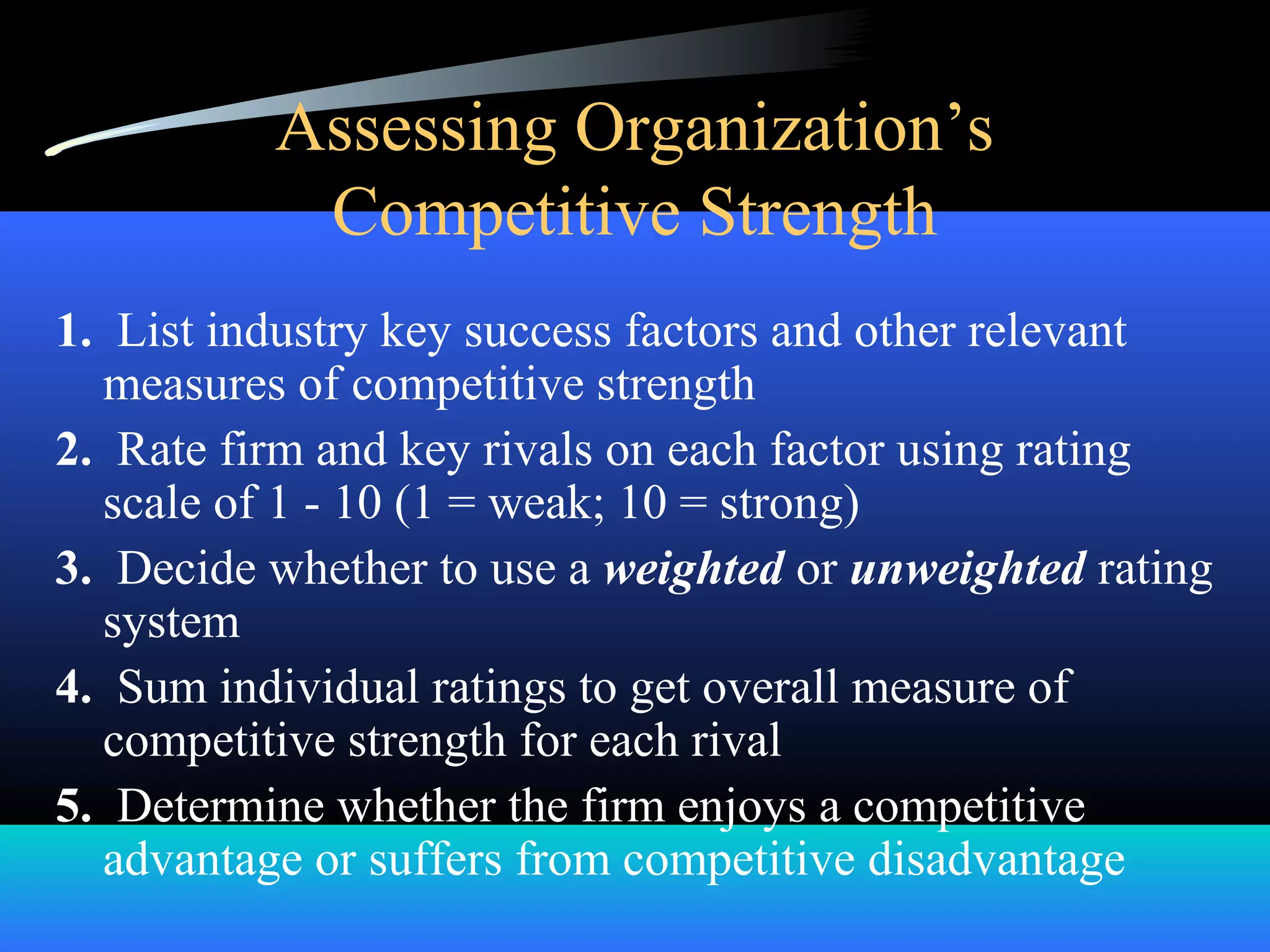 Assessing Organization’s
Competitive Strength
1. List industry key success factors and other relevant
measures of competitive strength
2. Rate firm and key rivals on each factor using rating
scale of 1 - 10 (1 = weak; 10 = strong)
3. Decide whether to use a weighted or unweighted rating
system
4. Sum individual ratings to get overall measure of
competitive strength for each rival
5. Determine whether the firm enjoys a competitive
advantage or suffers from competitive disadvantage
 