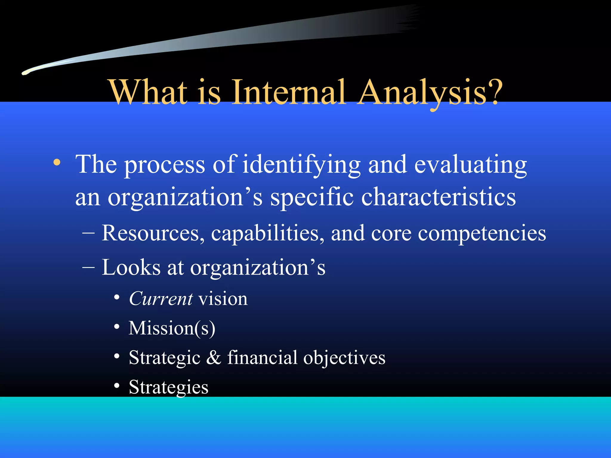 What is Internal Analysis?
• The process of identifying and evaluating
an organization’s specific characteristics
– Resources, capabilities, and core competencies
– Looks at organization’s
• Current vision
• Mission(s)
• Strategic & financial objectives
• Strategies
 