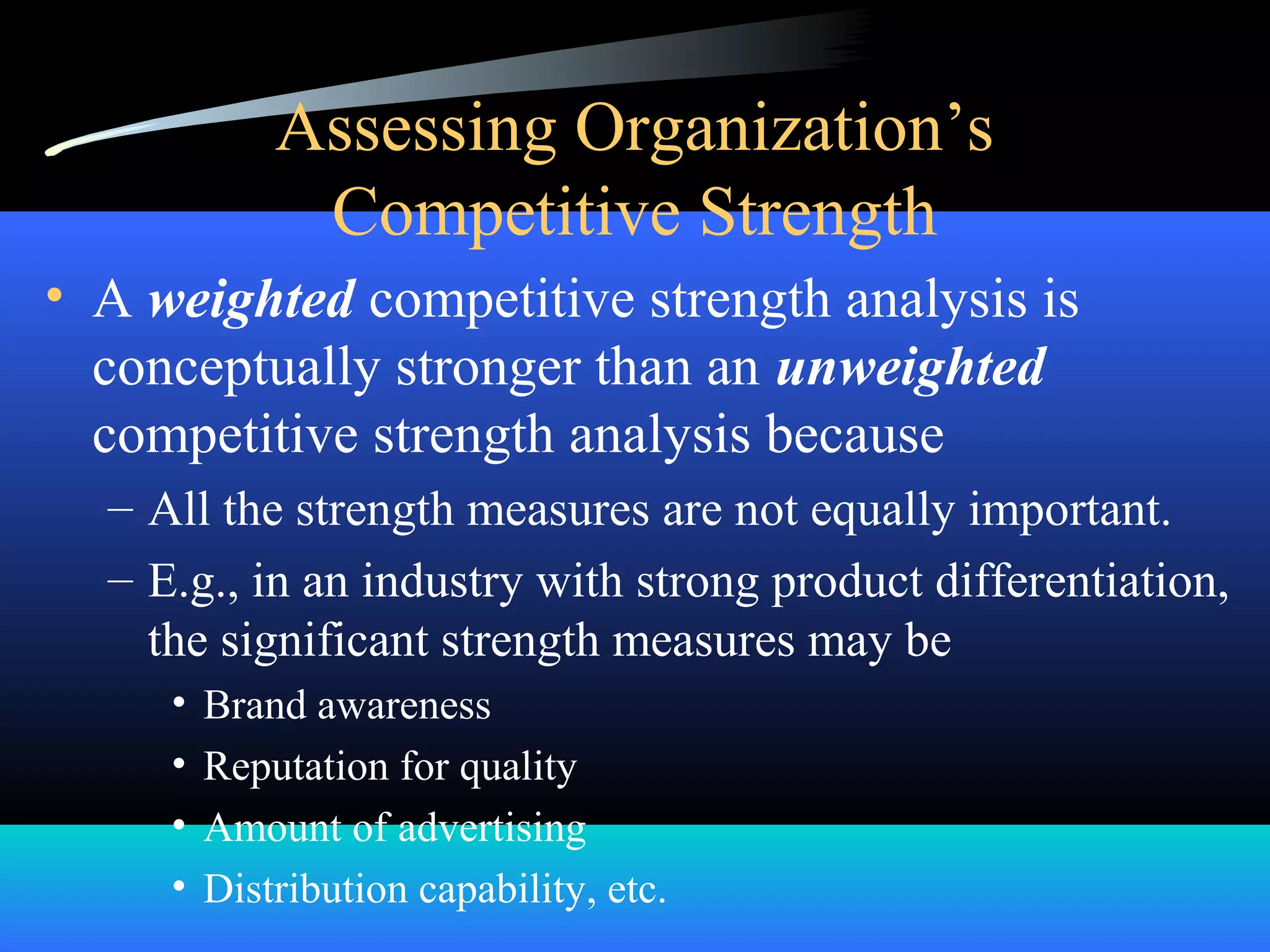 Assessing Organization’s
Competitive Strength
• A weighted competitive strength analysis is
conceptually stronger than an unweighted
competitive strength analysis because
– All the strength measures are not equally important.
– E.g., in an industry with strong product differentiation,
the significant strength measures may be
• Brand awareness
• Reputation for quality
• Amount of advertising
• Distribution capability, etc.
 