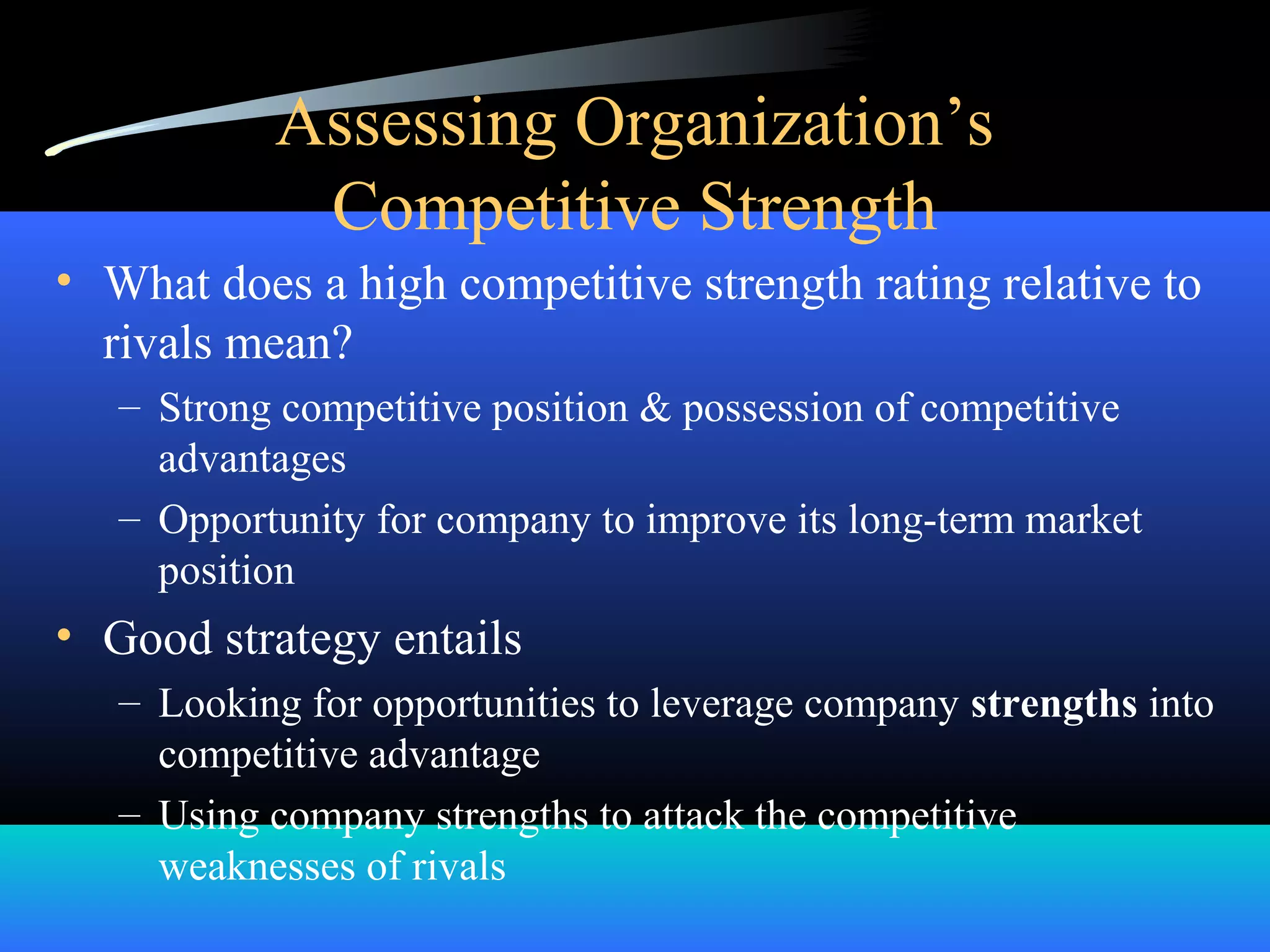 Assessing Organization’s
Competitive Strength
• What does a high competitive strength rating relative to
rivals mean?
– Strong competitive position & possession of competitive
advantages
– Opportunity for company to improve its long-term market
position
• Good strategy entails
– Looking for opportunities to leverage company strengths into
competitive advantage
– Using company strengths to attack the competitive
weaknesses of rivals
 
