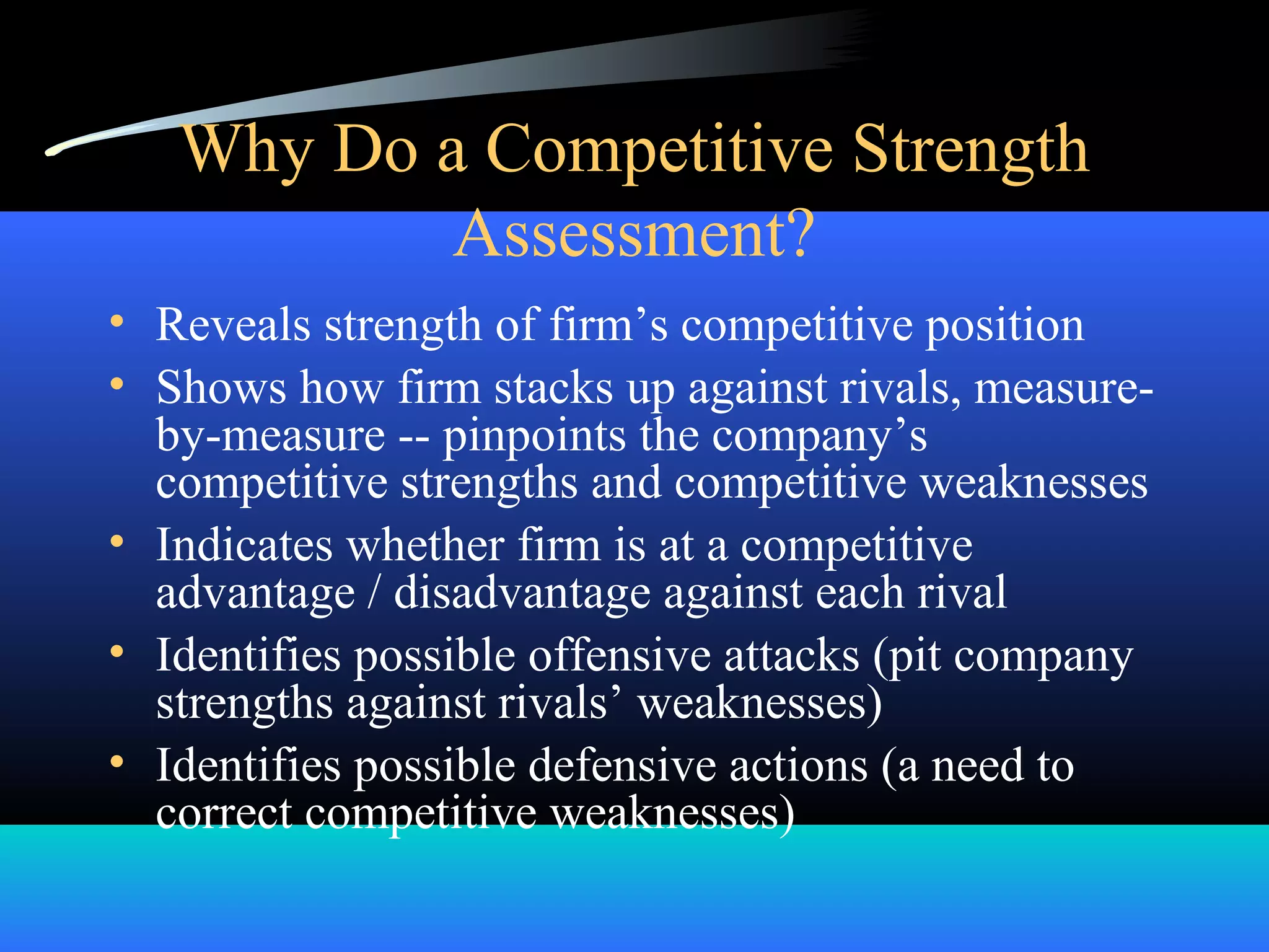 Why Do a Competitive Strength
Assessment?
• Reveals strength of firm’s competitive position
• Shows how firm stacks up against rivals, measure-
by-measure -- pinpoints the company’s
competitive strengths and competitive weaknesses
• Indicates whether firm is at a competitive
advantage / disadvantage against each rival
• Identifies possible offensive attacks (pit company
strengths against rivals’ weaknesses)
• Identifies possible defensive actions (a need to
correct competitive weaknesses)
 