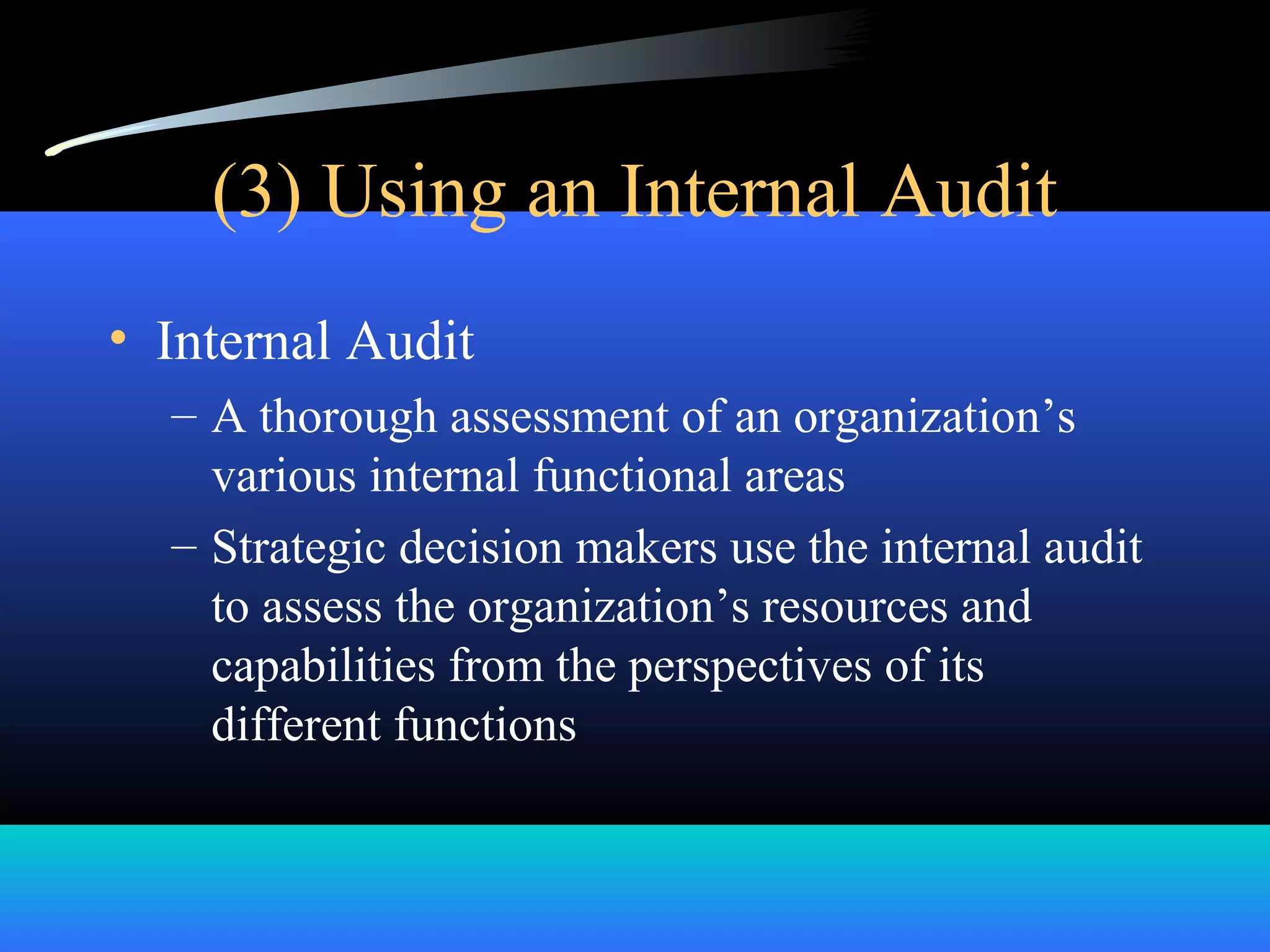 (3) Using an Internal Audit
• Internal Audit
– A thorough assessment of an organization’s
various internal functional areas
– Strategic decision makers use the internal audit
to assess the organization’s resources and
capabilities from the perspectives of its
different functions
 