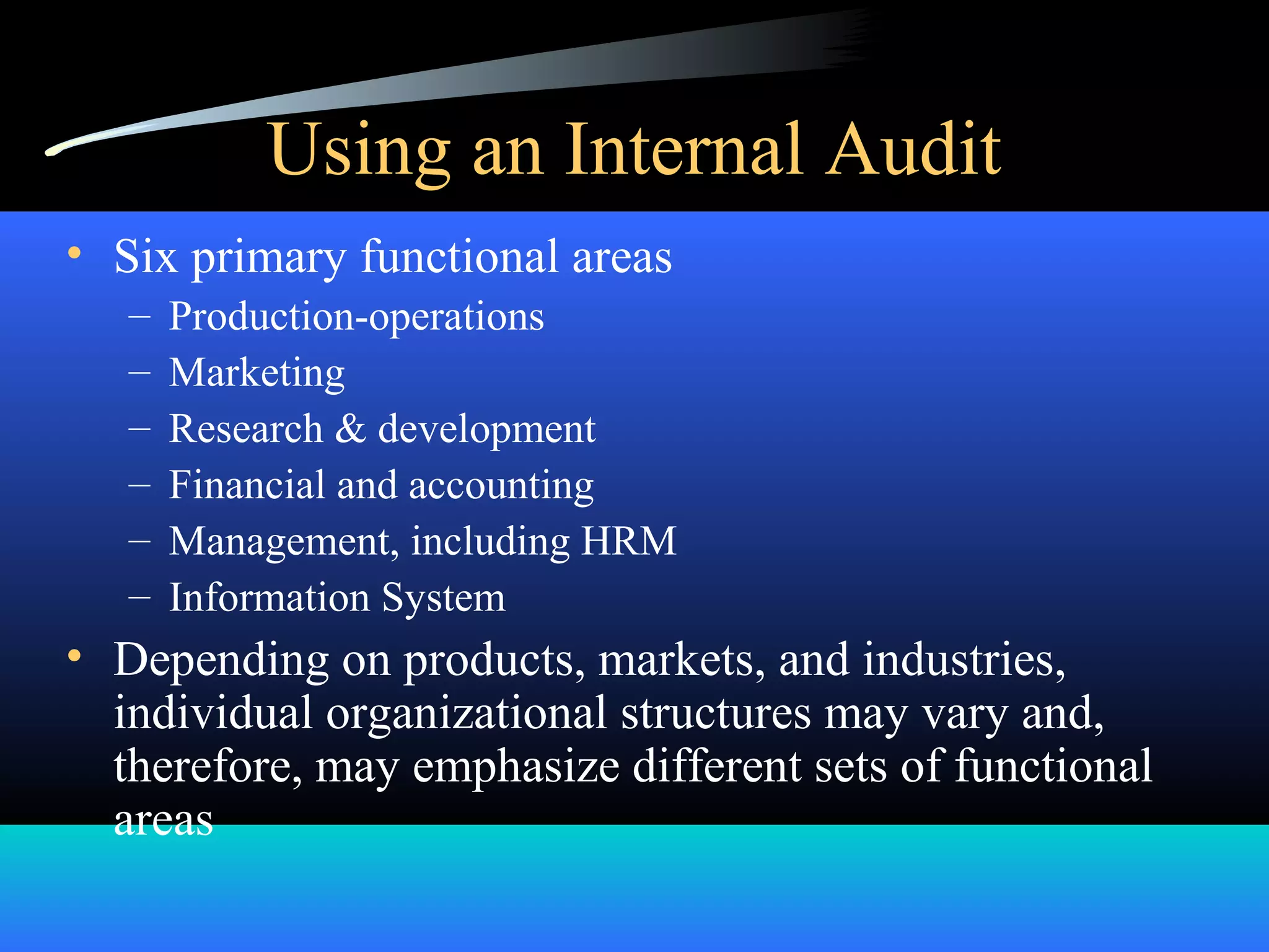 Using an Internal Audit
• Six primary functional areas
– Production-operations
– Marketing
– Research & development
– Financial and accounting
– Management, including HRM
– Information System
• Depending on products, markets, and industries,
individual organizational structures may vary and,
therefore, may emphasize different sets of functional
areas
 