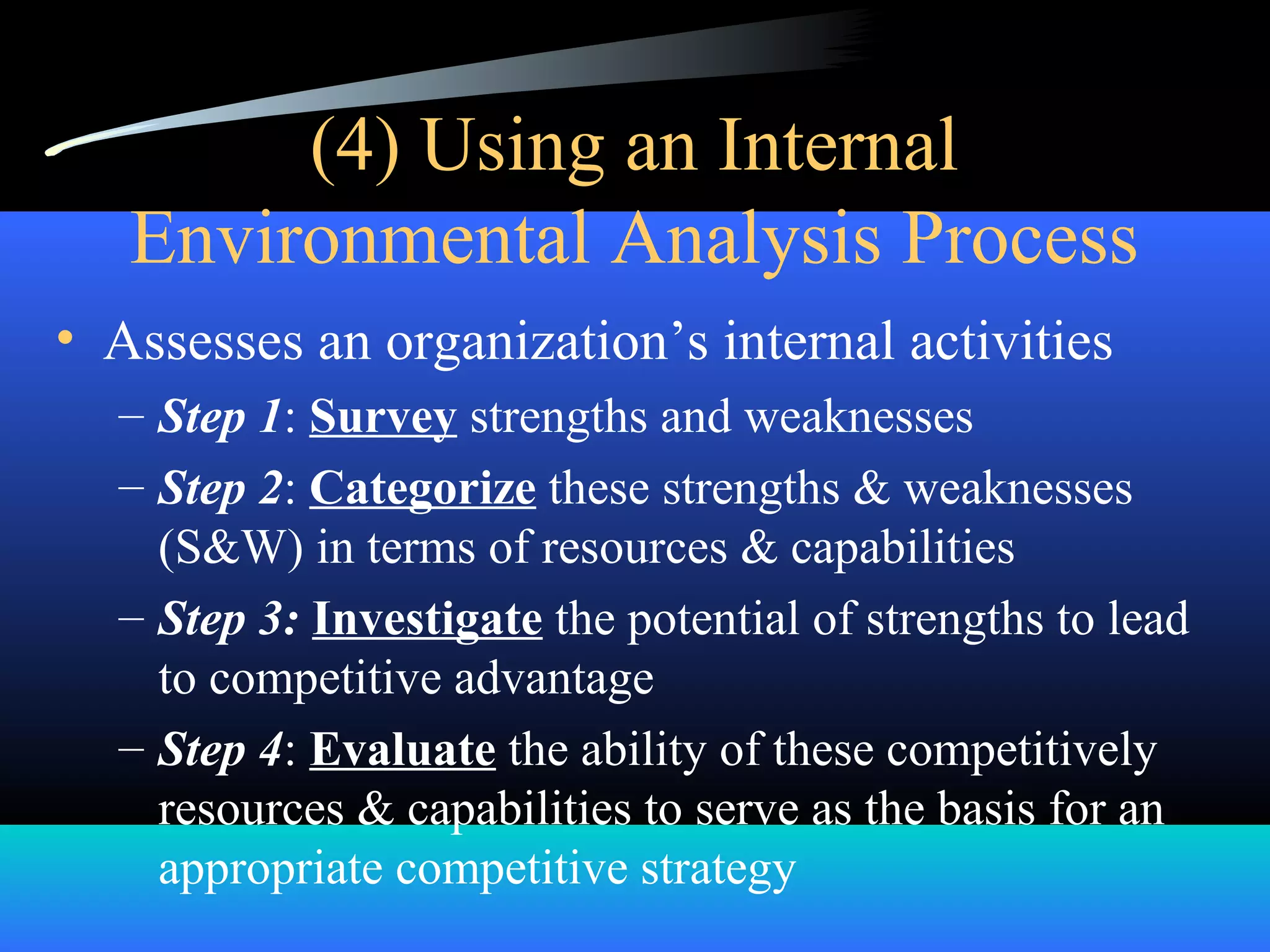 (4) Using an Internal
Environmental Analysis Process
• Assesses an organization’s internal activities
– Step 1: Survey strengths and weaknesses
– Step 2: Categorize these strengths & weaknesses
(S&W) in terms of resources & capabilities
– Step 3: Investigate the potential of strengths to lead
to competitive advantage
– Step 4: Evaluate the ability of these competitively
resources & capabilities to serve as the basis for an
appropriate competitive strategy
 