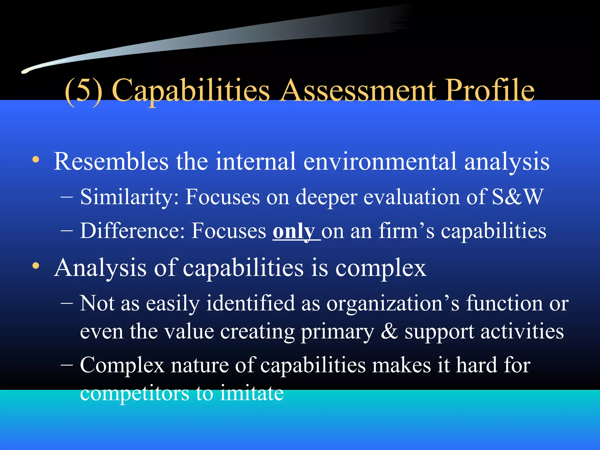 (5) Capabilities Assessment Profile
• Resembles the internal environmental analysis
– Similarity: Focuses on deeper evaluation of S&W
– Difference: Focuses only on an firm’s capabilities
• Analysis of capabilities is complex
– Not as easily identified as organization’s function or
even the value creating primary & support activities
– Complex nature of capabilities makes it hard for
competitors to imitate
 