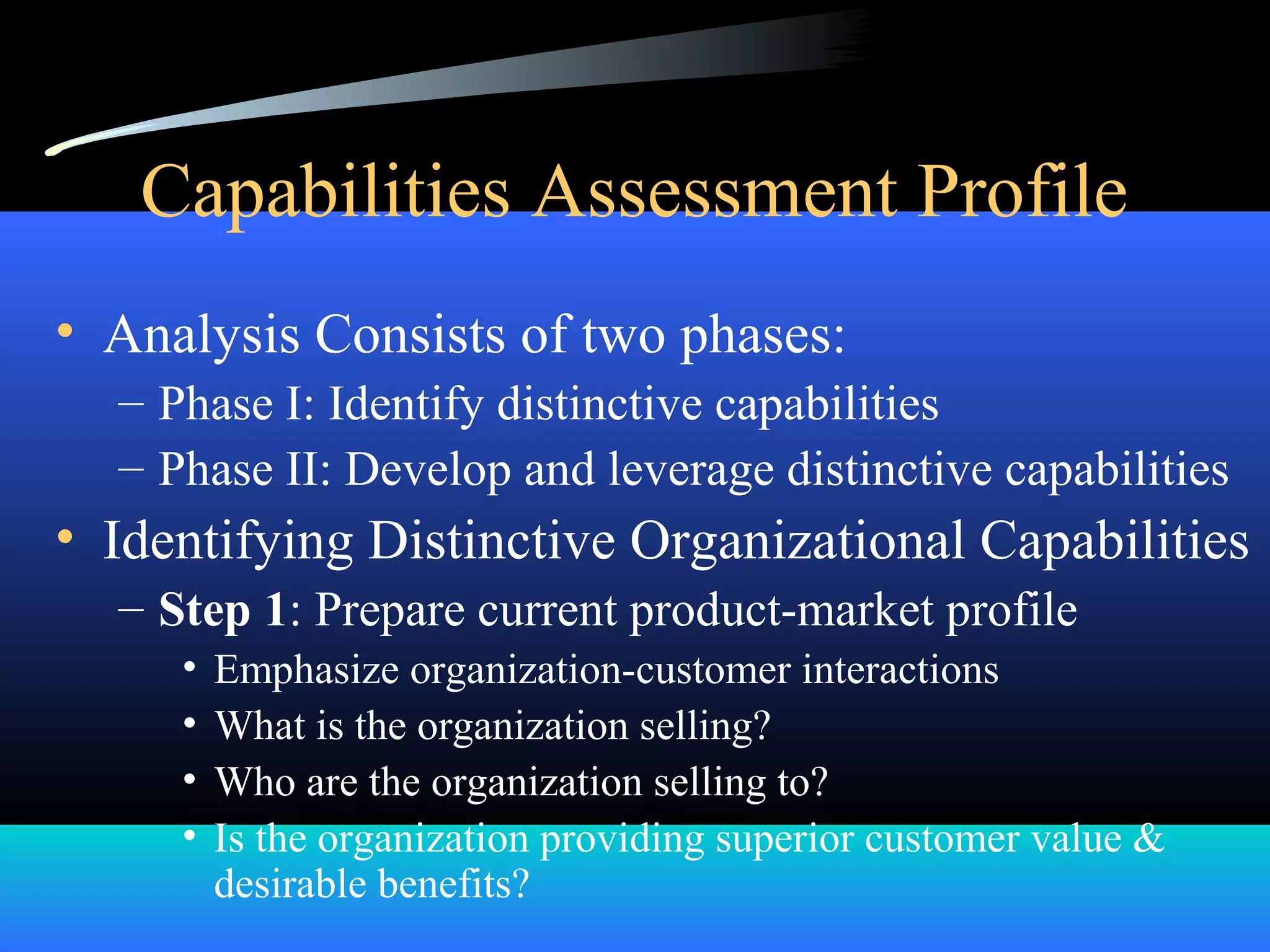 Capabilities Assessment Profile
• Analysis Consists of two phases:
– Phase I: Identify distinctive capabilities
– Phase II: Develop and leverage distinctive capabilities
• Identifying Distinctive Organizational Capabilities
– Step 1: Prepare current product-market profile
• Emphasize organization-customer interactions
• What is the organization selling?
• Who are the organization selling to?
• Is the organization providing superior customer value &
desirable benefits?
 