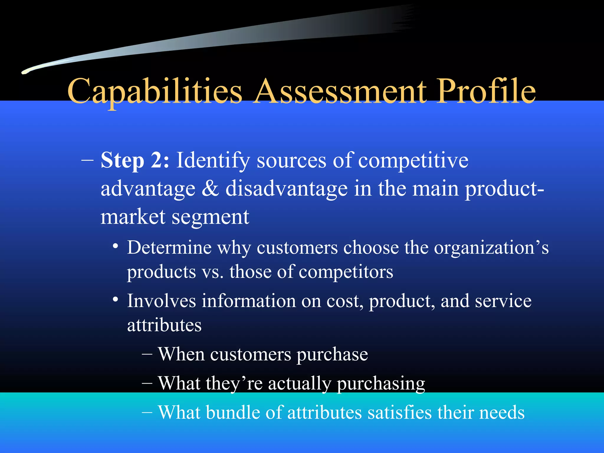 Capabilities Assessment Profile
– Step 2: Identify sources of competitive
advantage & disadvantage in the main product-
market segment
• Determine why customers choose the organization’s
products vs. those of competitors
• Involves information on cost, product, and service
attributes
– When customers purchase
– What they’re actually purchasing
– What bundle of attributes satisfies their needs
 