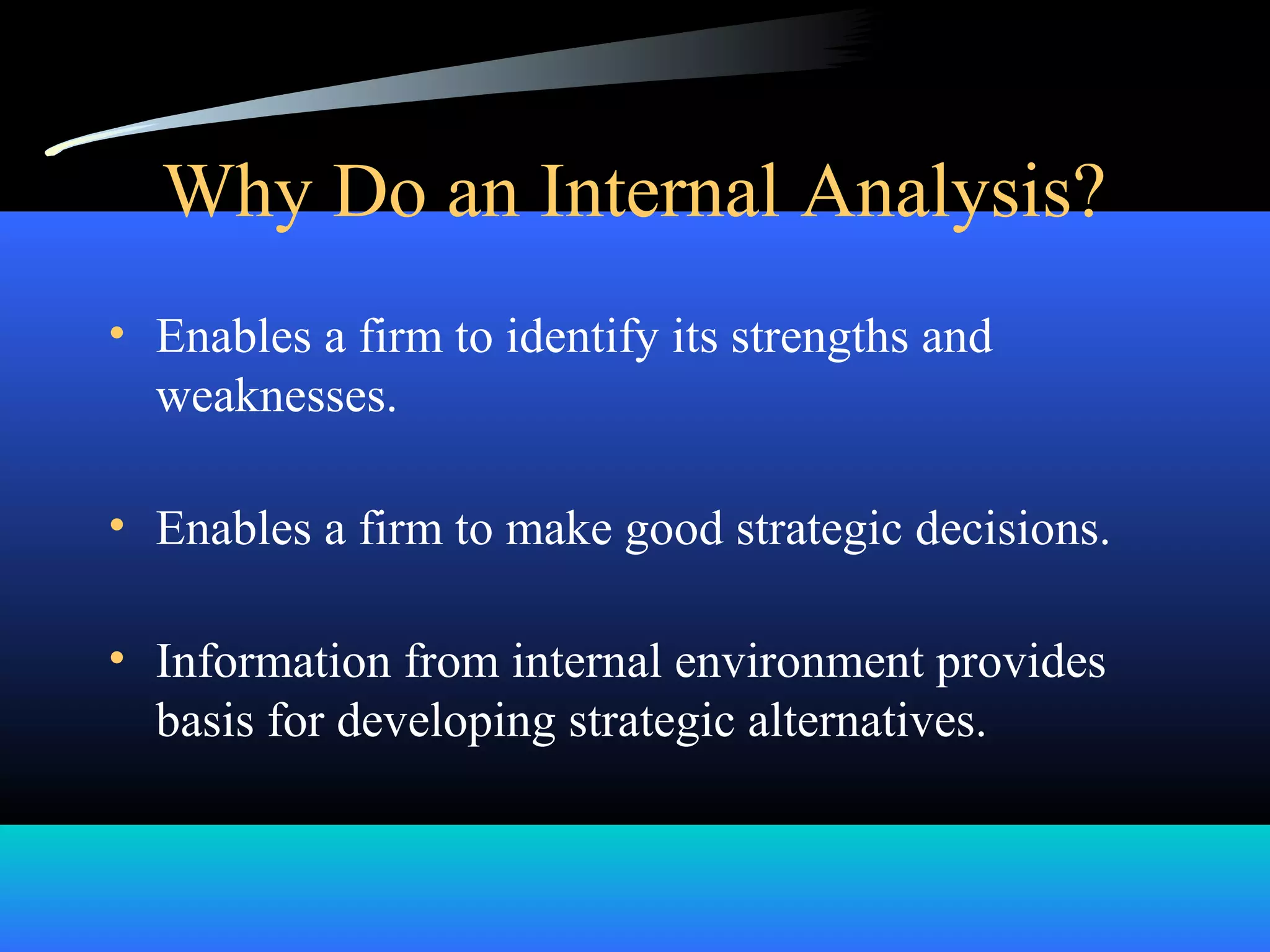 Why Do an Internal Analysis?
• Enables a firm to identify its strengths and
weaknesses.
• Enables a firm to make good strategic decisions.
• Information from internal environment provides
basis for developing strategic alternatives.
 
