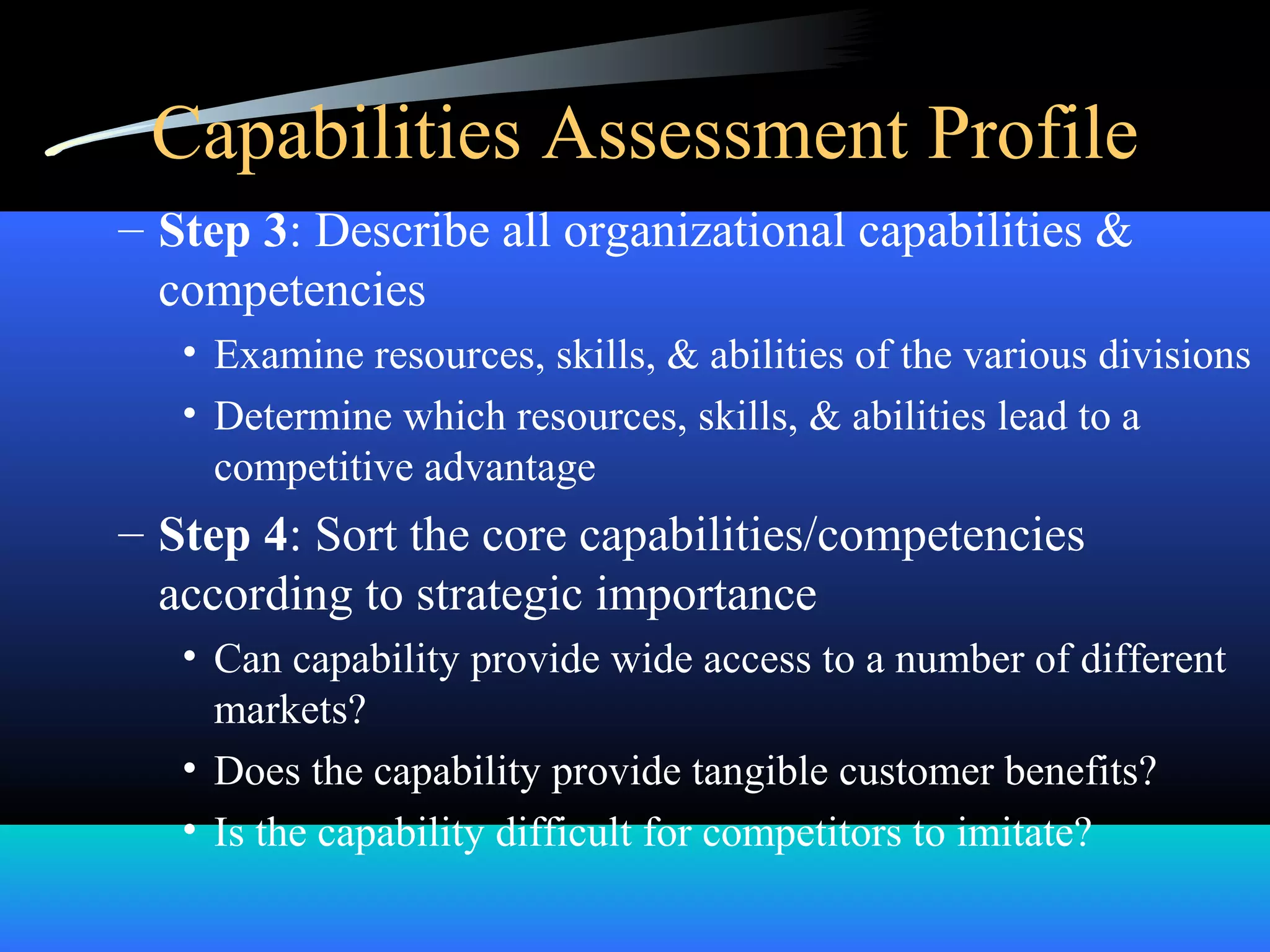 Capabilities Assessment Profile
– Step 3: Describe all organizational capabilities &
competencies
• Examine resources, skills, & abilities of the various divisions
• Determine which resources, skills, & abilities lead to a
competitive advantage
– Step 4: Sort the core capabilities/competencies
according to strategic importance
• Can capability provide wide access to a number of different
markets?
• Does the capability provide tangible customer benefits?
• Is the capability difficult for competitors to imitate?
 