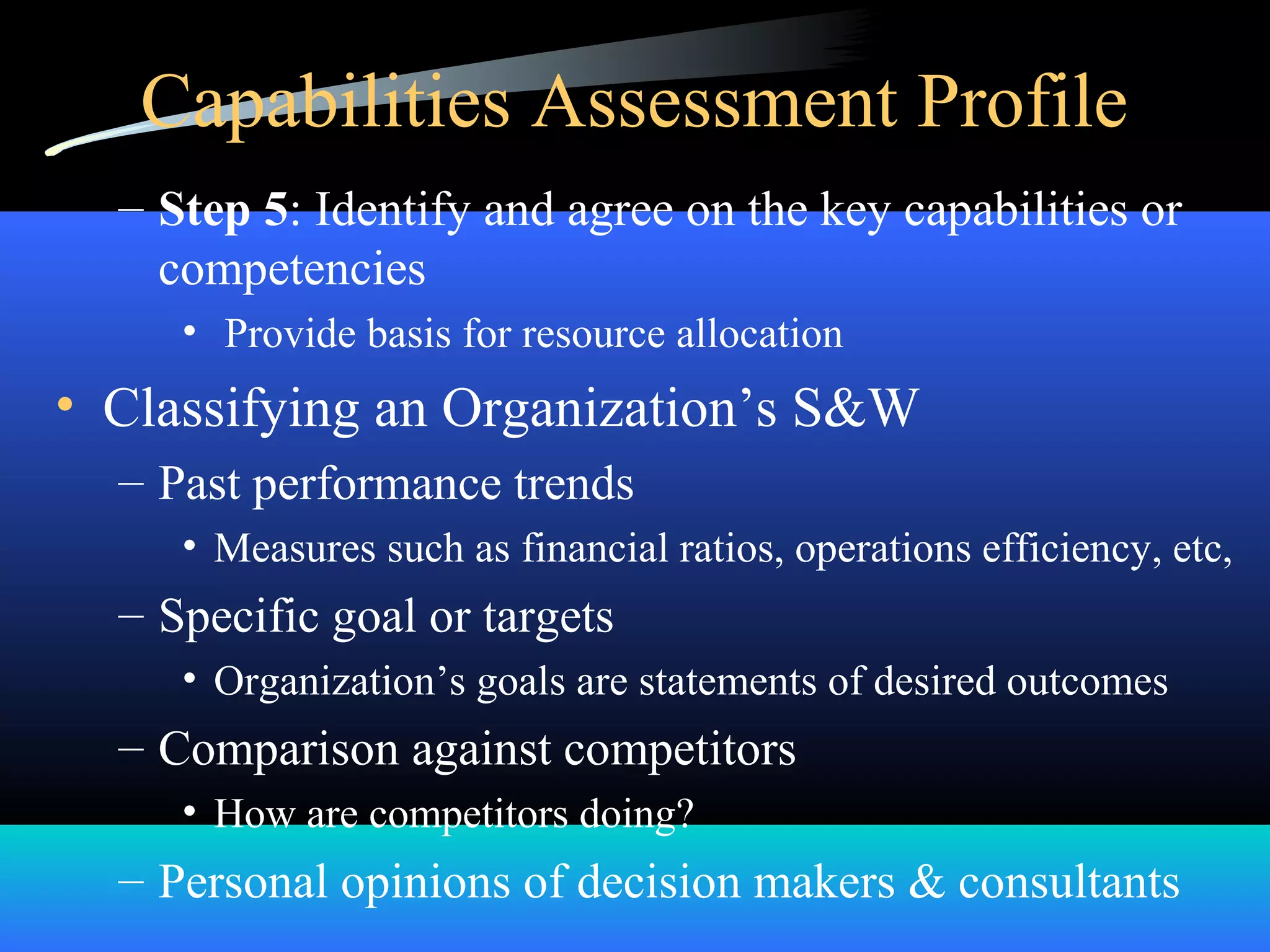 Capabilities Assessment Profile
– Step 5: Identify and agree on the key capabilities or
competencies
• Provide basis for resource allocation
• Classifying an Organization’s S&W
– Past performance trends
• Measures such as financial ratios, operations efficiency, etc,
– Specific goal or targets
• Organization’s goals are statements of desired outcomes
– Comparison against competitors
• How are competitors doing?
– Personal opinions of decision makers & consultants
 