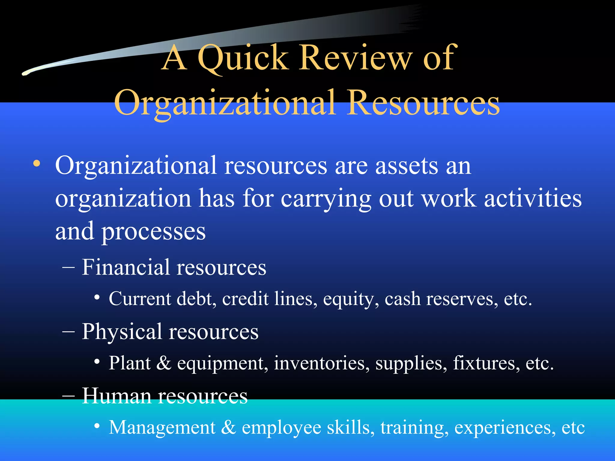 A Quick Review of
Organizational Resources
• Organizational resources are assets an
organization has for carrying out work activities
and processes
– Financial resources
• Current debt, credit lines, equity, cash reserves, etc.
– Physical resources
• Plant & equipment, inventories, supplies, fixtures, etc.
– Human resources
• Management & employee skills, training, experiences, etc
 