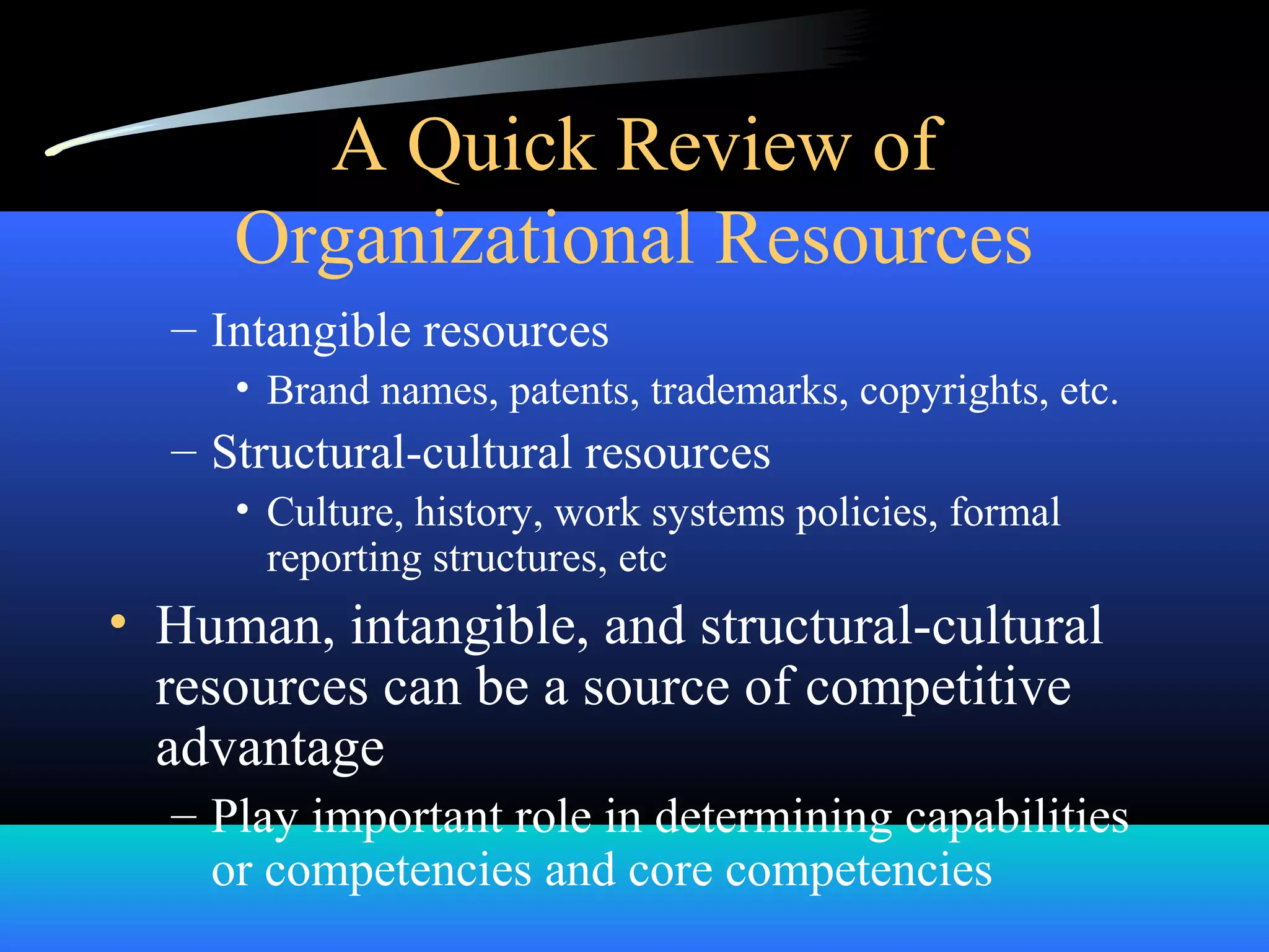 A Quick Review of
Organizational Resources
– Intangible resources
• Brand names, patents, trademarks, copyrights, etc.
– Structural-cultural resources
• Culture, history, work systems policies, formal
reporting structures, etc
• Human, intangible, and structural-cultural
resources can be a source of competitive
advantage
– Play important role in determining capabilities
or competencies and core competencies
 