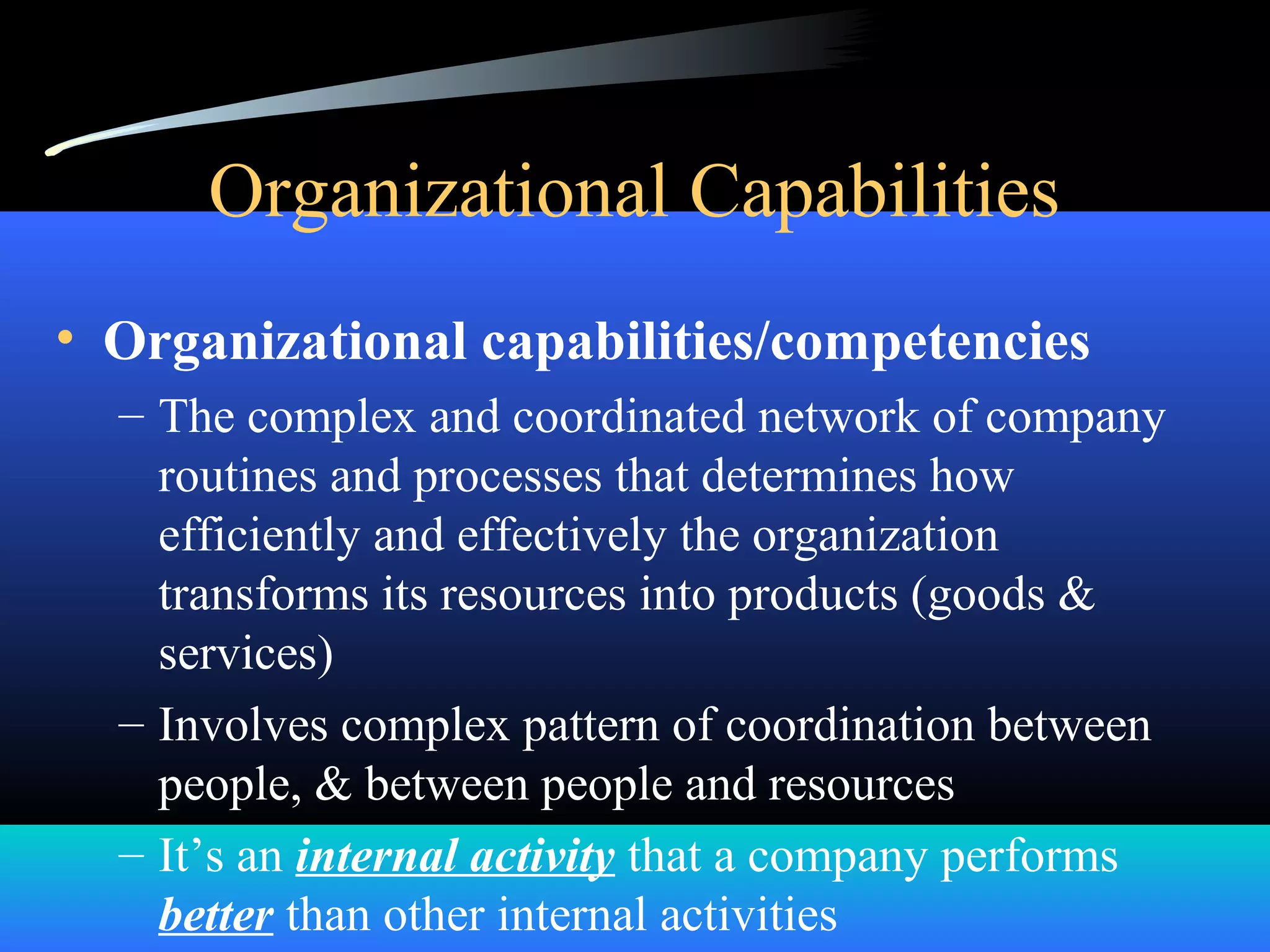 Organizational Capabilities
• Organizational capabilities/competencies
– The complex and coordinated network of company
routines and processes that determines how
efficiently and effectively the organization
transforms its resources into products (goods &
services)
– Involves complex pattern of coordination between
people, & between people and resources
– It’s an internal activity that a company performs
better than other internal activities
 