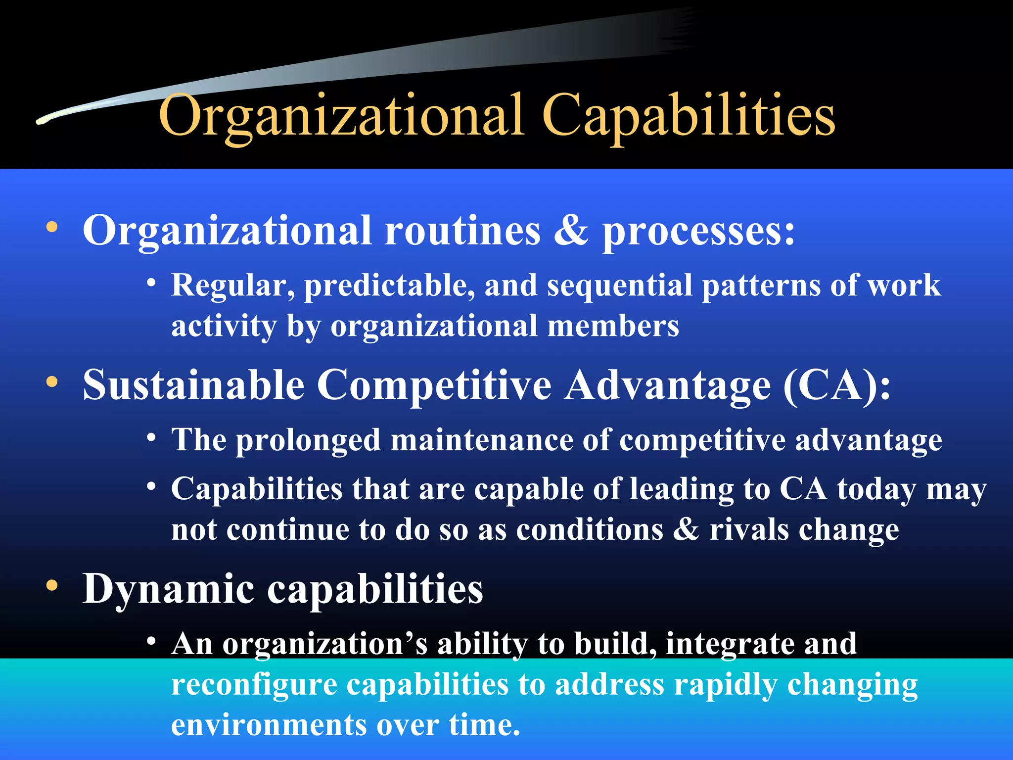 Organizational Capabilities
• Organizational routines & processes:
• Regular, predictable, and sequential patterns of work
activity by organizational members
• Sustainable Competitive Advantage (CA):
• The prolonged maintenance of competitive advantage
• Capabilities that are capable of leading to CA today may
not continue to do so as conditions & rivals change
• Dynamic capabilities
• An organization’s ability to build, integrate and
reconfigure capabilities to address rapidly changing
environments over time.
 