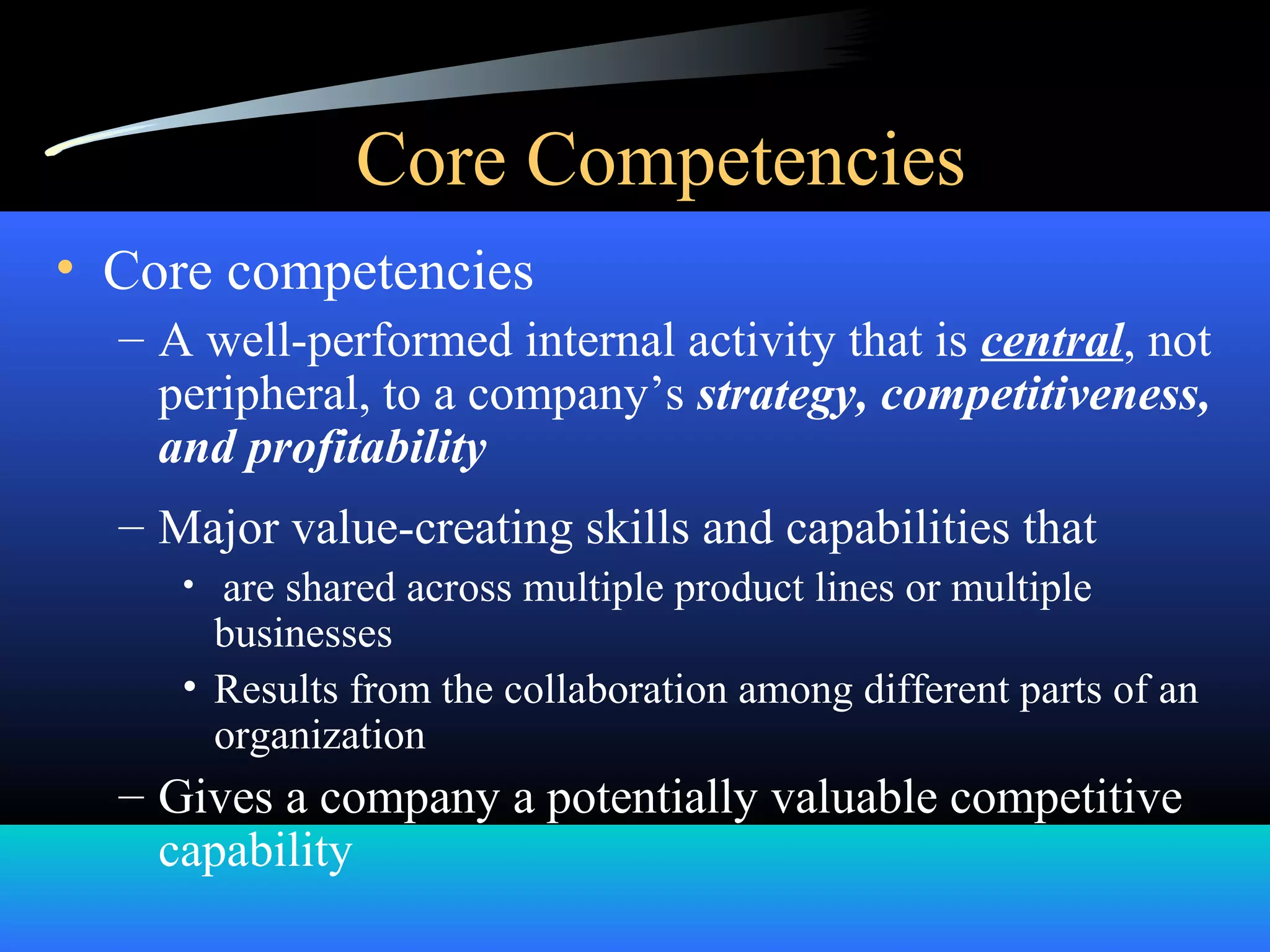 Core Competencies
• Core competencies
– A well-performed internal activity that is central, not
peripheral, to a company’s strategy, competitiveness,
and profitability
– Major value-creating skills and capabilities that
• are shared across multiple product lines or multiple
businesses
• Results from the collaboration among different parts of an
organization
– Gives a company a potentially valuable competitive
capability
 