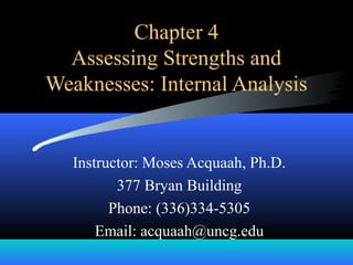 Chapter 4
Assessing Strengths and
Weaknesses: Internal Analysis
Instructor: Moses Acquaah, Ph.D.
377 Bryan Building
Phone: (336)334-5305
Email: acquaah@uncg.edu
 