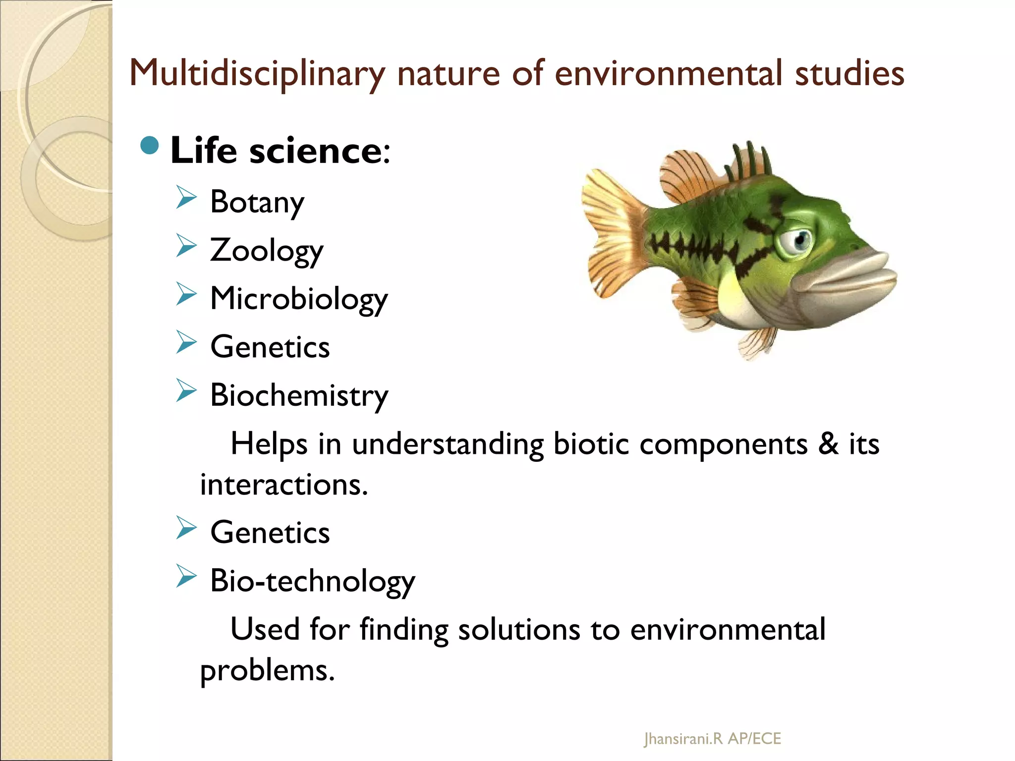 Multidisciplinary nature of environmental studies
Life science:
 Botany
 Zoology
 Microbiology
 Genetics
 Biochemistry
Helps in understanding biotic components & its
interactions.
 Genetics
 Bio-technology
Used for finding solutions to environmental
problems.
Jhansirani.R AP/ECE
 