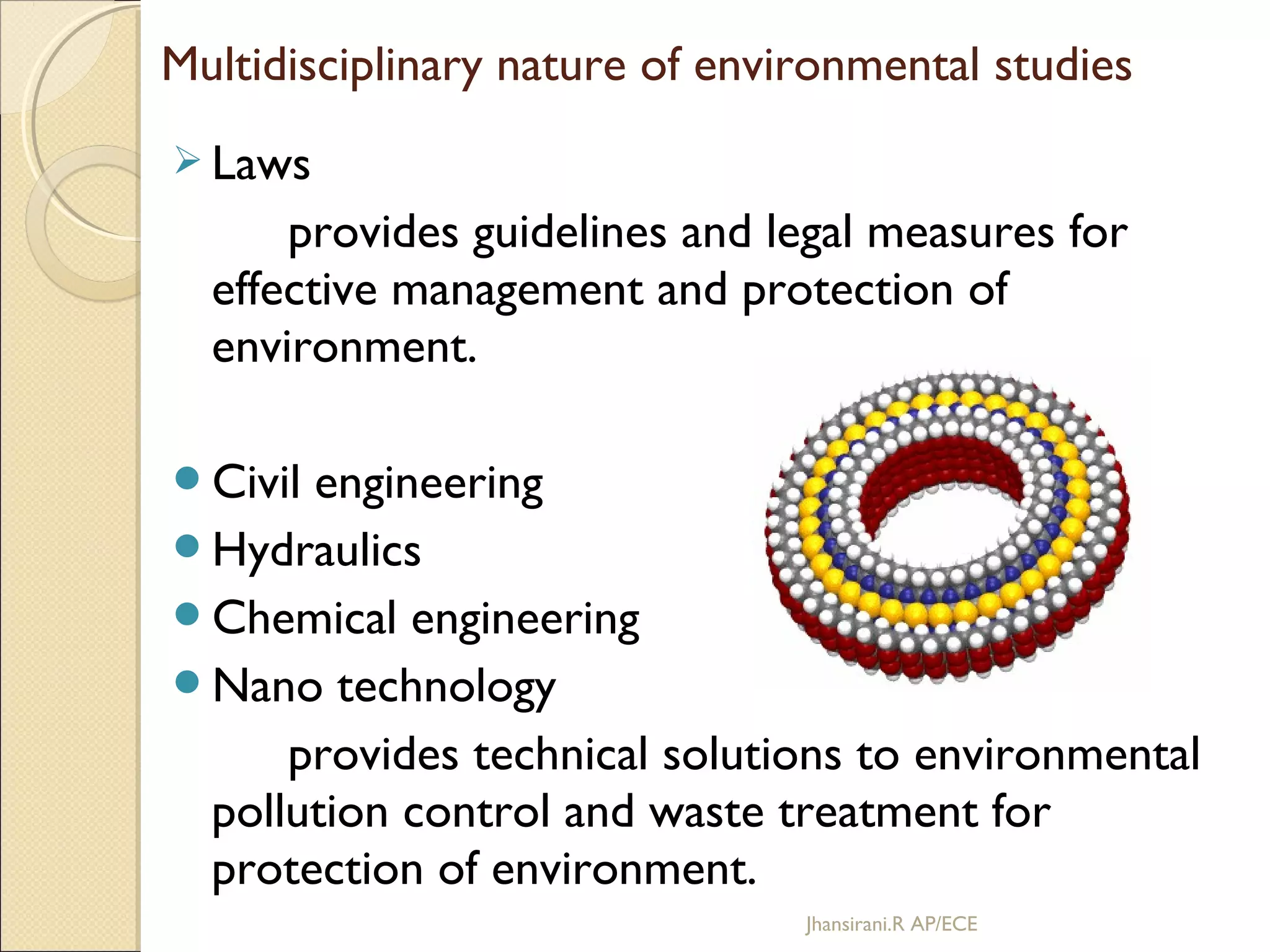  Laws
provides guidelines and legal measures for
effective management and protection of
environment.
Civil engineering
Hydraulics
Chemical engineering
Nano technology
provides technical solutions to environmental
pollution control and waste treatment for
protection of environment.
Multidisciplinary nature of environmental studies
Jhansirani.R AP/ECE
 
