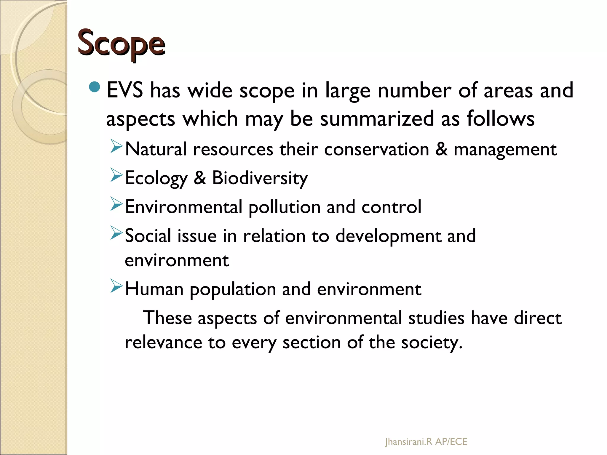 ScopeScope
EVS has wide scope in large number of areas and
aspects which may be summarized as follows
Natural resources their conservation & management
Ecology & Biodiversity
Environmental pollution and control
Social issue in relation to development and
environment
Human population and environment
These aspects of environmental studies have direct
relevance to every section of the society.
Jhansirani.R AP/ECE
 