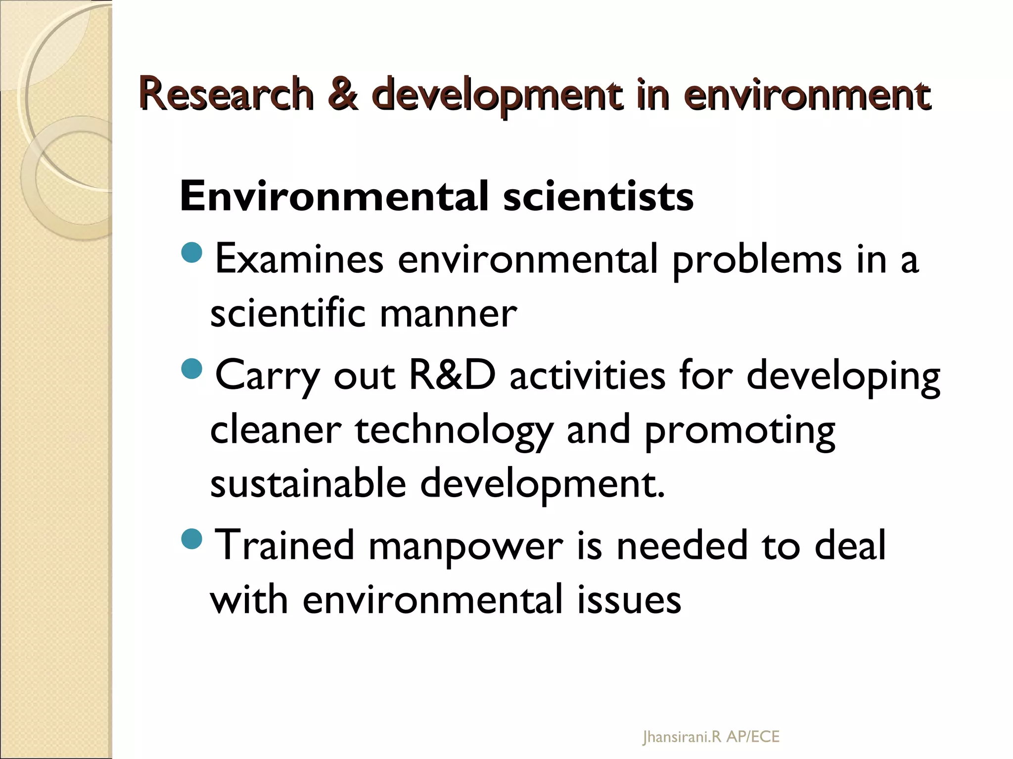 Research & development in environmentResearch & development in environment
Environmental scientists
Examines environmental problems in a
scientific manner
Carry out R&D activities for developing
cleaner technology and promoting
sustainable development.
Trained manpower is needed to deal
with environmental issues
Jhansirani.R AP/ECE
 