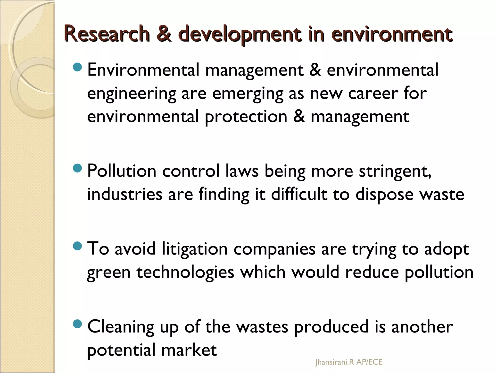 Research & development in environmentResearch & development in environment
Environmental management & environmental
engineering are emerging as new career for
environmental protection & management
Pollution control laws being more stringent,
industries are finding it difficult to dispose waste
To avoid litigation companies are trying to adopt
green technologies which would reduce pollution
Cleaning up of the wastes produced is another
potential market Jhansirani.R AP/ECE
 