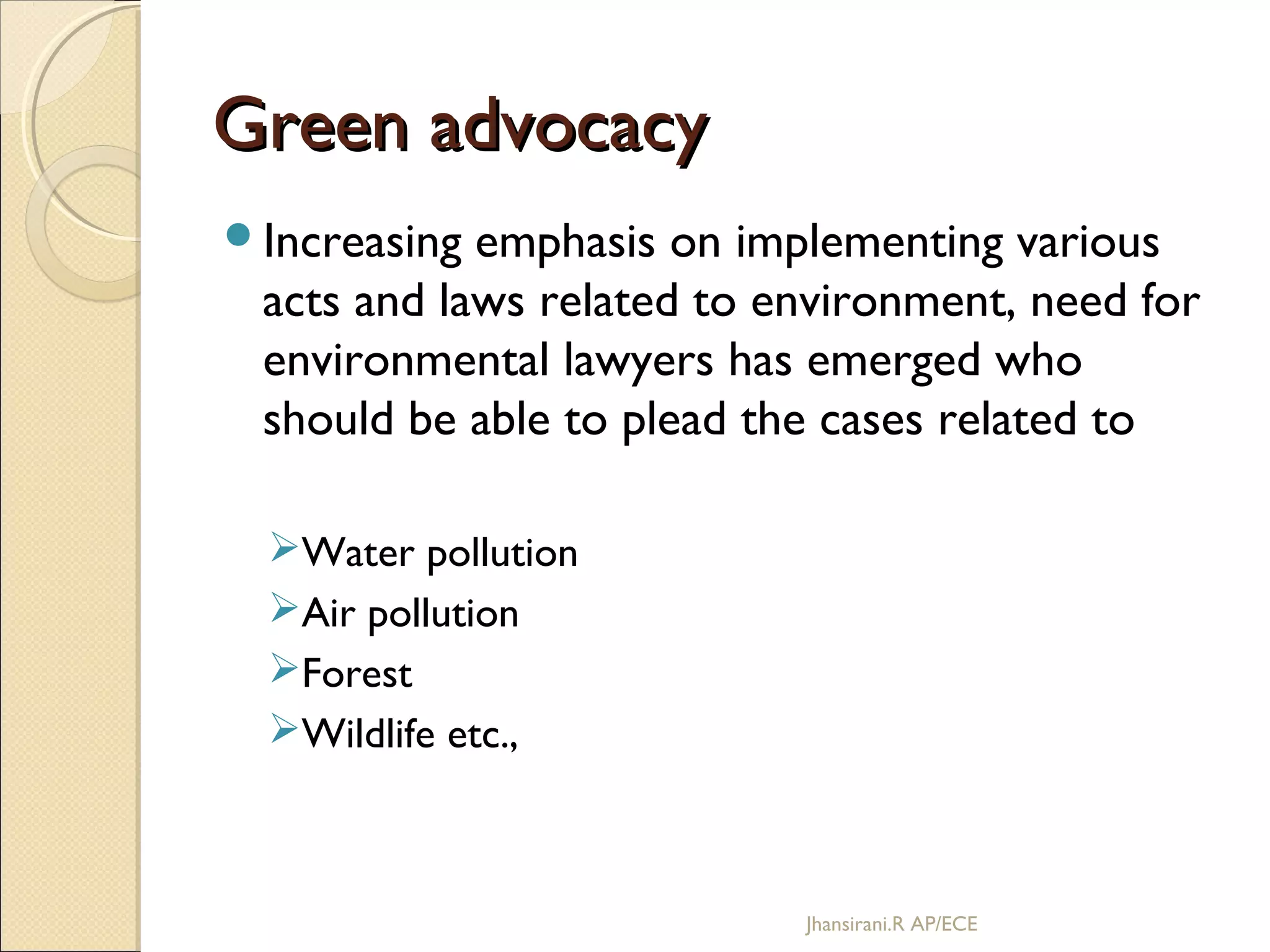 Green advocacyGreen advocacy
Increasing emphasis on implementing various
acts and laws related to environment, need for
environmental lawyers has emerged who
should be able to plead the cases related to
Water pollution
Air pollution
Forest
Wildlife etc.,
Jhansirani.R AP/ECE
 
