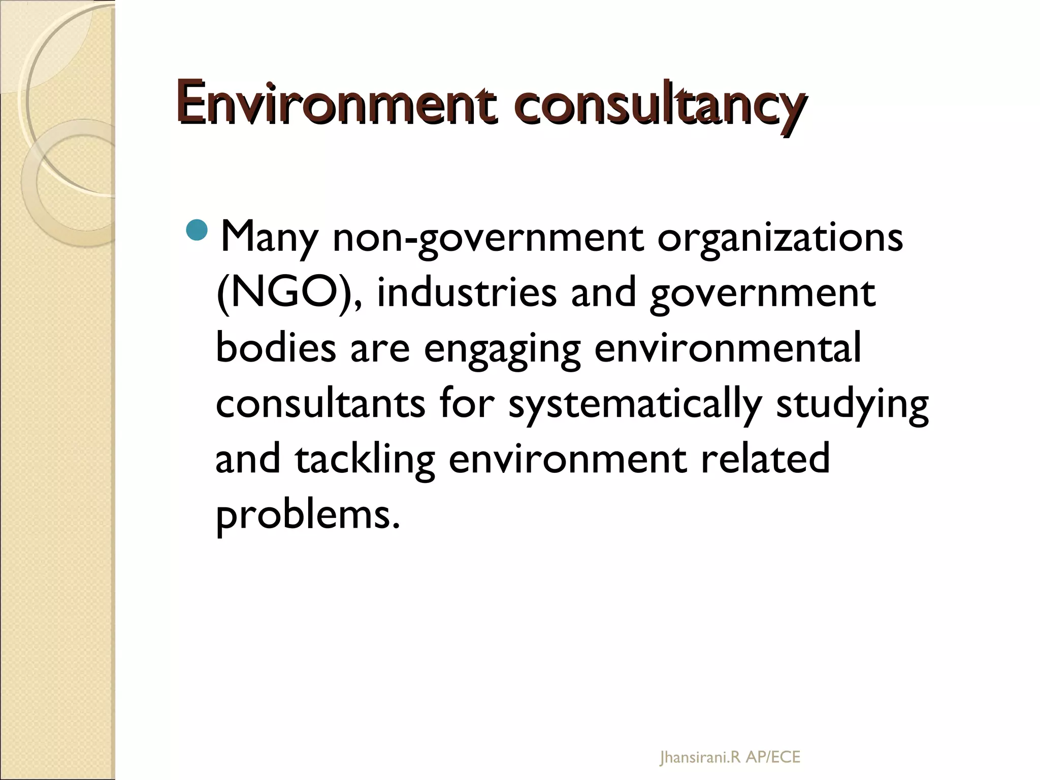 Environment consultancyEnvironment consultancy
Many non-government organizations
(NGO), industries and government
bodies are engaging environmental
consultants for systematically studying
and tackling environment related
problems.
Jhansirani.R AP/ECE
 