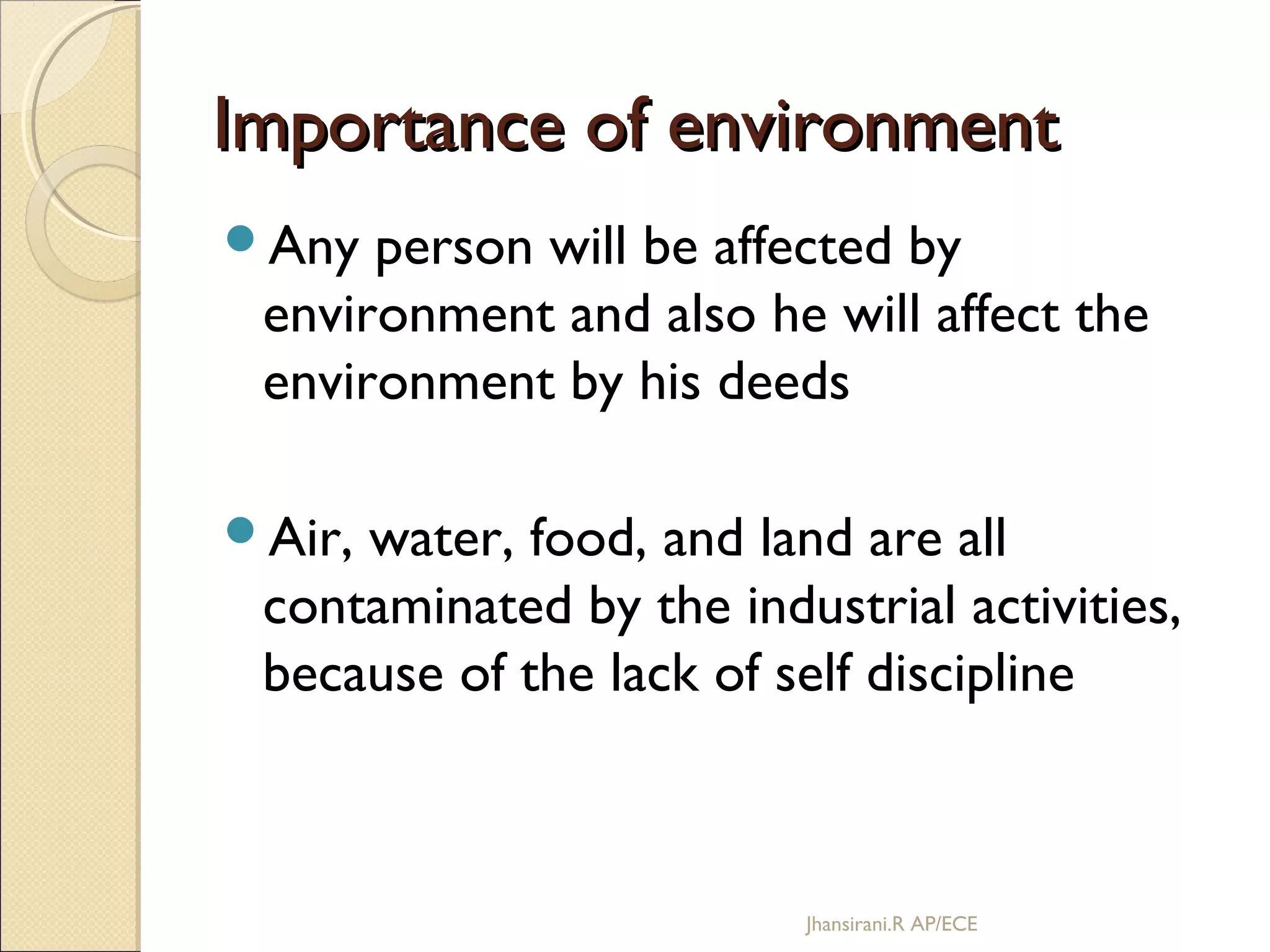 Importance of environmentImportance of environment
Any person will be affected by
environment and also he will affect the
environment by his deeds
Air, water, food, and land are all
contaminated by the industrial activities,
because of the lack of self discipline
Jhansirani.R AP/ECE
 