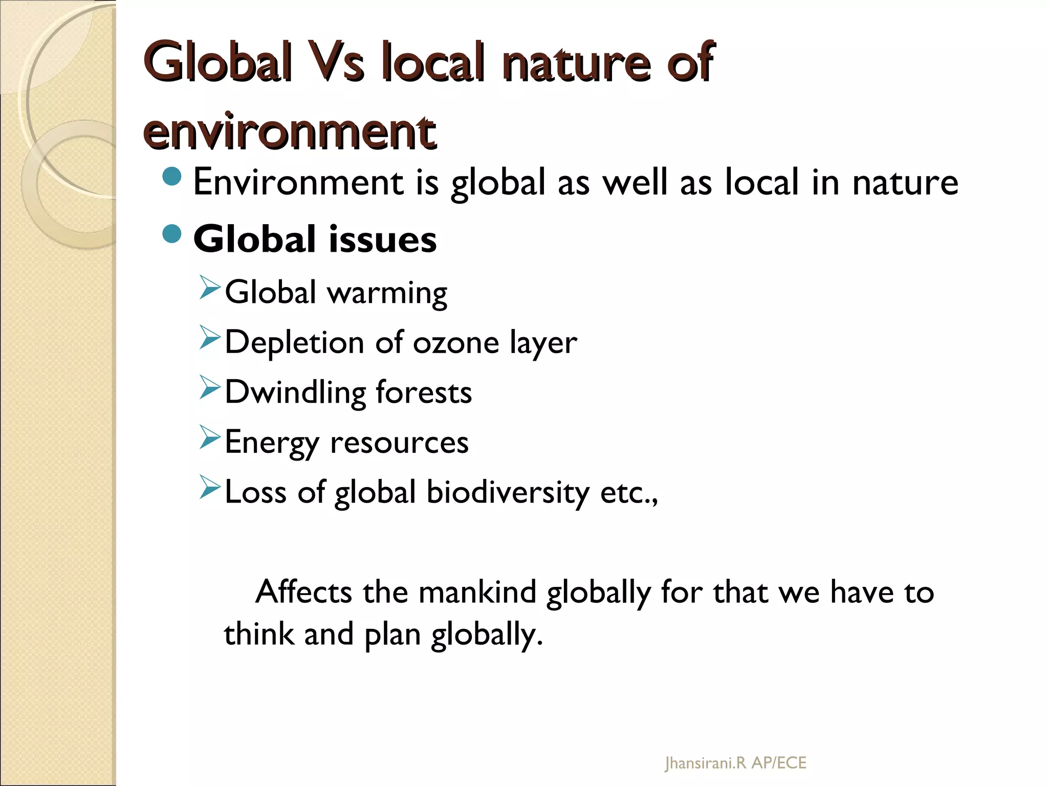 Global Vs local nature ofGlobal Vs local nature of
environmentenvironment
Environment is global as well as local in nature
Global issues
Global warming
Depletion of ozone layer
Dwindling forests
Energy resources
Loss of global biodiversity etc.,
Affects the mankind globally for that we have to
think and plan globally.
Jhansirani.R AP/ECE
 