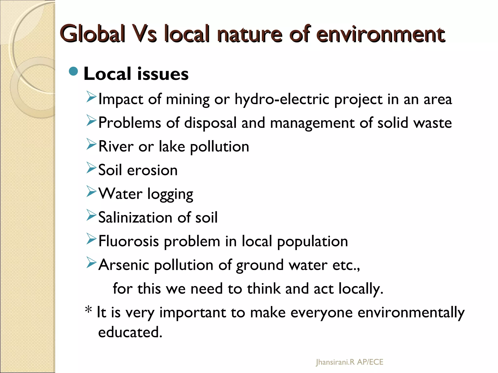 Global Vs local nature of environmentGlobal Vs local nature of environment
Local issues
Impact of mining or hydro-electric project in an area
Problems of disposal and management of solid waste
River or lake pollution
Soil erosion
Water logging
Salinization of soil
Fluorosis problem in local population
Arsenic pollution of ground water etc.,
for this we need to think and act locally.
* It is very important to make everyone environmentally
educated.
Jhansirani.R AP/ECE
 