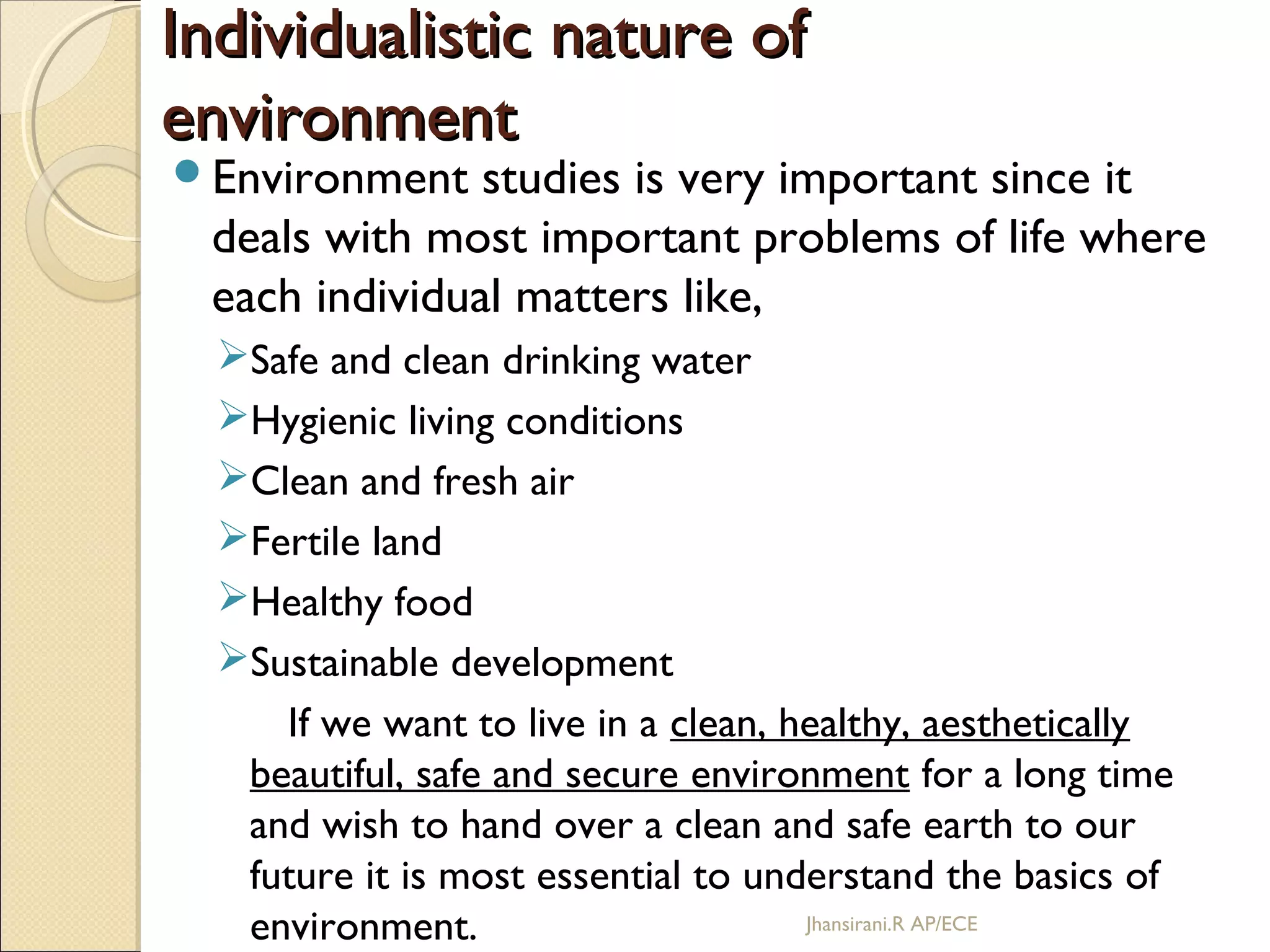 Individualistic nature ofIndividualistic nature of
environmentenvironment
Environment studies is very important since it
deals with most important problems of life where
each individual matters like,
Safe and clean drinking water
Hygienic living conditions
Clean and fresh air
Fertile land
Healthy food
Sustainable development
If we want to live in a clean, healthy, aesthetically
beautiful, safe and secure environment for a long time
and wish to hand over a clean and safe earth to our
future it is most essential to understand the basics of
environment. Jhansirani.R AP/ECE
 