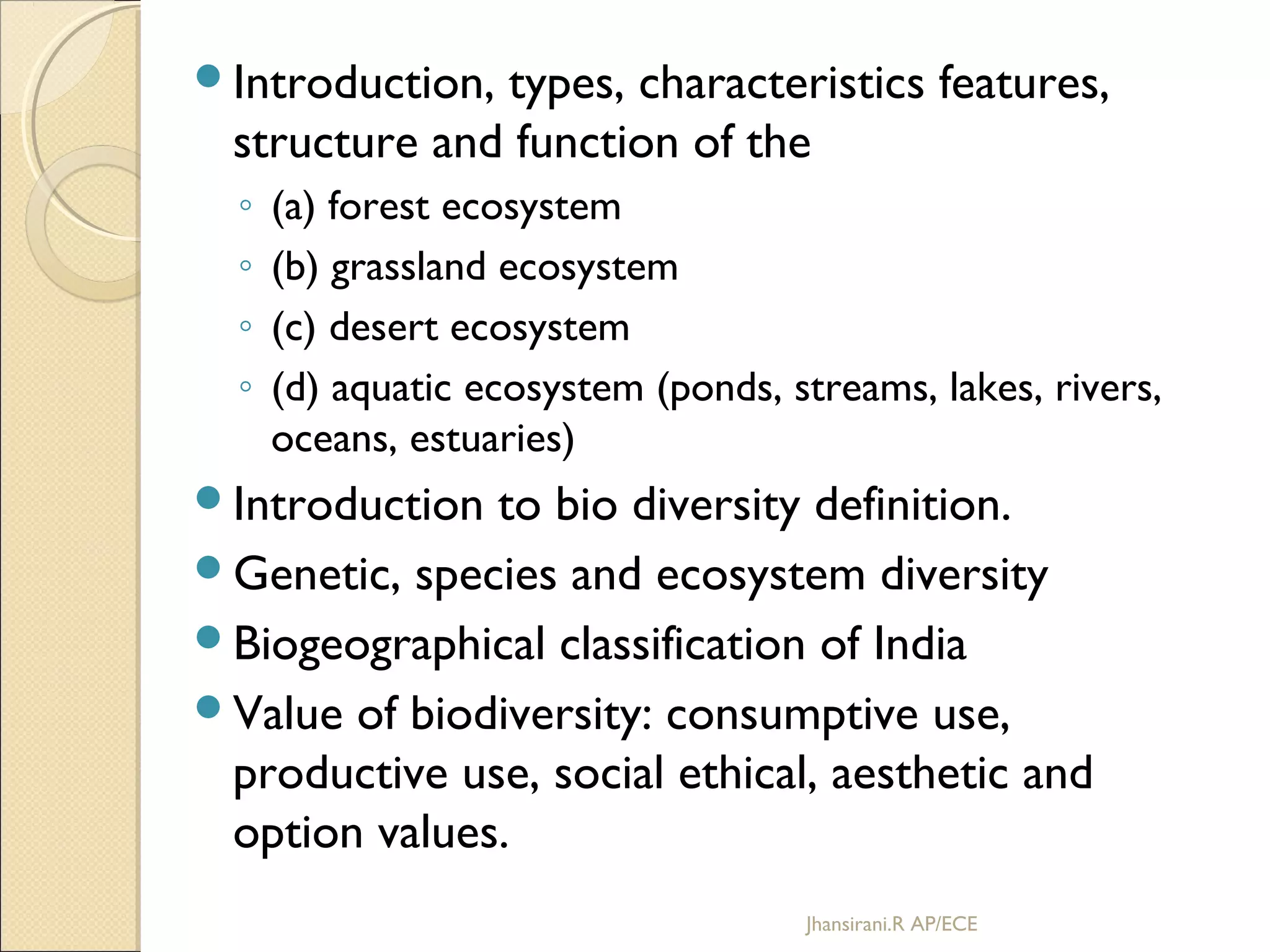 Introduction, types, characteristics features,
structure and function of the
◦ (a) forest ecosystem
◦ (b) grassland ecosystem
◦ (c) desert ecosystem
◦ (d) aquatic ecosystem (ponds, streams, lakes, rivers,
oceans, estuaries)
Introduction to bio diversity definition.
Genetic, species and ecosystem diversity
Biogeographical classification of India
Value of biodiversity: consumptive use,
productive use, social ethical, aesthetic and
option values.
Jhansirani.R AP/ECE
 