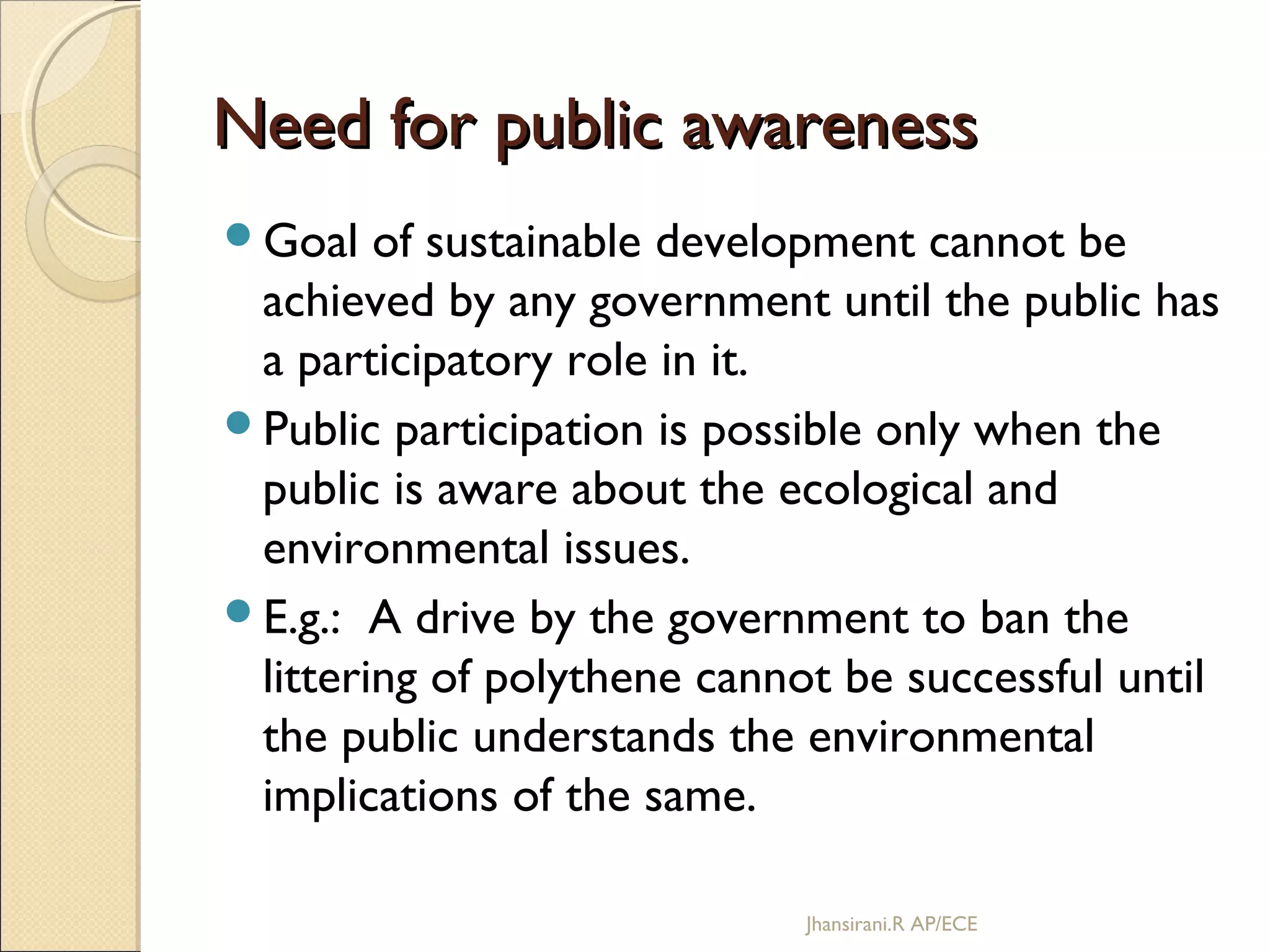 Need for public awarenessNeed for public awareness
Goal of sustainable development cannot be
achieved by any government until the public has
a participatory role in it.
Public participation is possible only when the
public is aware about the ecological and
environmental issues.
E.g.: A drive by the government to ban the
littering of polythene cannot be successful until
the public understands the environmental
implications of the same.
Jhansirani.R AP/ECE
 
