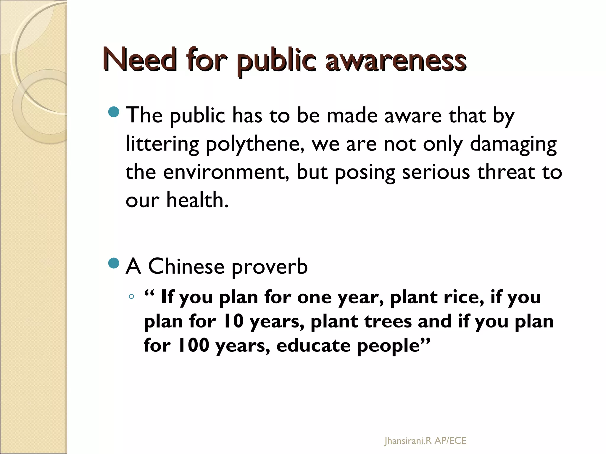 Need for public awarenessNeed for public awareness
The public has to be made aware that by
littering polythene, we are not only damaging
the environment, but posing serious threat to
our health.
A Chinese proverb
◦ “ If you plan for one year, plant rice, if you
plan for 10 years, plant trees and if you plan
for 100 years, educate people”
Jhansirani.R AP/ECE
 