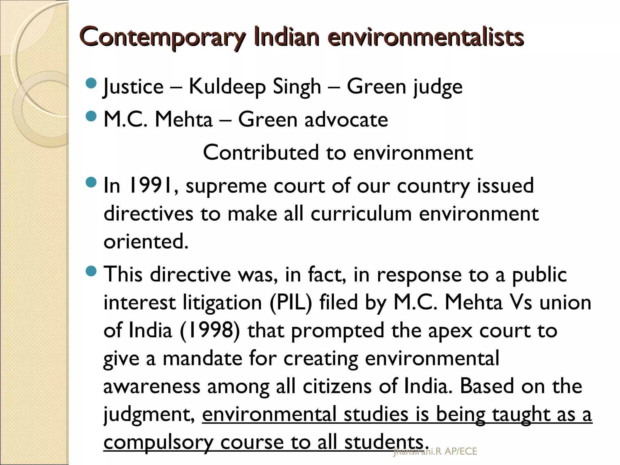 Contemporary Indian environmentalistsContemporary Indian environmentalists
Justice – Kuldeep Singh – Green judge
M.C. Mehta – Green advocate
Contributed to environment
In 1991, supreme court of our country issued
directives to make all curriculum environment
oriented.
This directive was, in fact, in response to a public
interest litigation (PIL) filed by M.C. Mehta Vs union
of India (1998) that prompted the apex court to
give a mandate for creating environmental
awareness among all citizens of India. Based on the
judgment, environmental studies is being taught as a
compulsory course to all students.Jhansirani.R AP/ECE
 