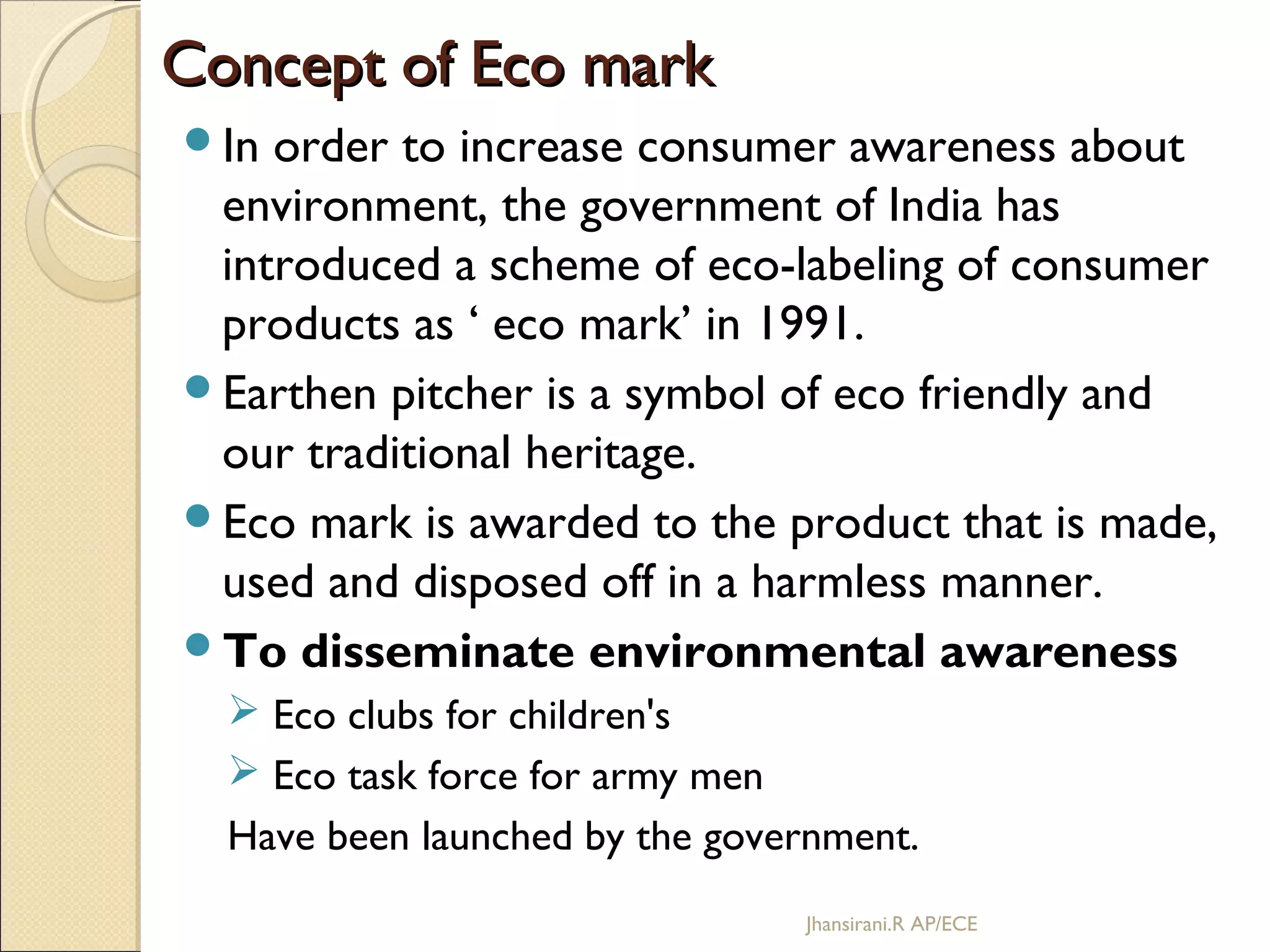 Concept of Eco markConcept of Eco mark
In order to increase consumer awareness about
environment, the government of India has
introduced a scheme of eco-labeling of consumer
products as ‘ eco mark’ in 1991.
Earthen pitcher is a symbol of eco friendly and
our traditional heritage.
Eco mark is awarded to the product that is made,
used and disposed off in a harmless manner.
To disseminate environmental awareness
 Eco clubs for children's
 Eco task force for army men
Have been launched by the government.
Jhansirani.R AP/ECE
 