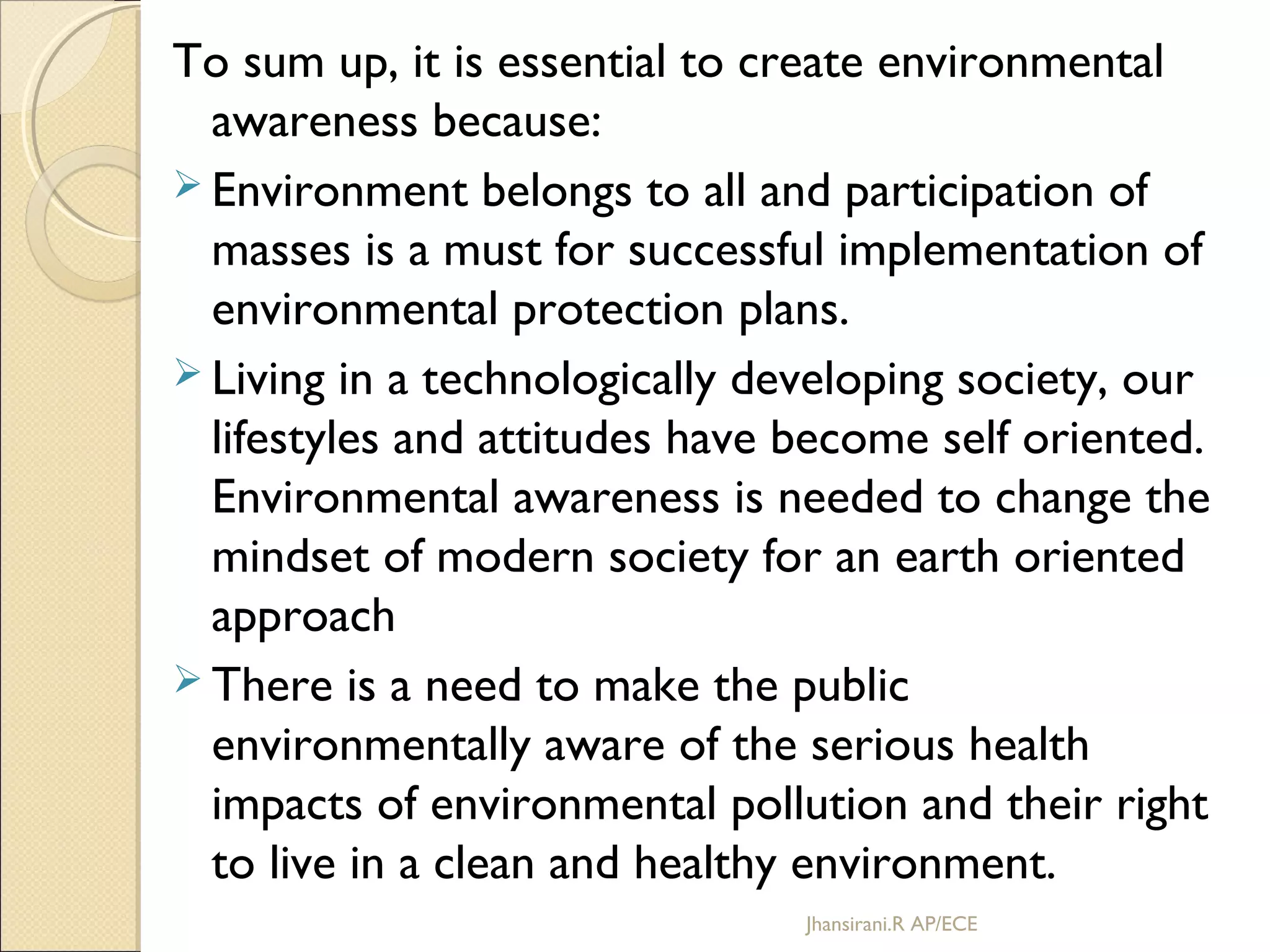 To sum up, it is essential to create environmental
awareness because:
 Environment belongs to all and participation of
masses is a must for successful implementation of
environmental protection plans.
 Living in a technologically developing society, our
lifestyles and attitudes have become self oriented.
Environmental awareness is needed to change the
mindset of modern society for an earth oriented
approach
 There is a need to make the public
environmentally aware of the serious health
impacts of environmental pollution and their right
to live in a clean and healthy environment.
Jhansirani.R AP/ECE
 