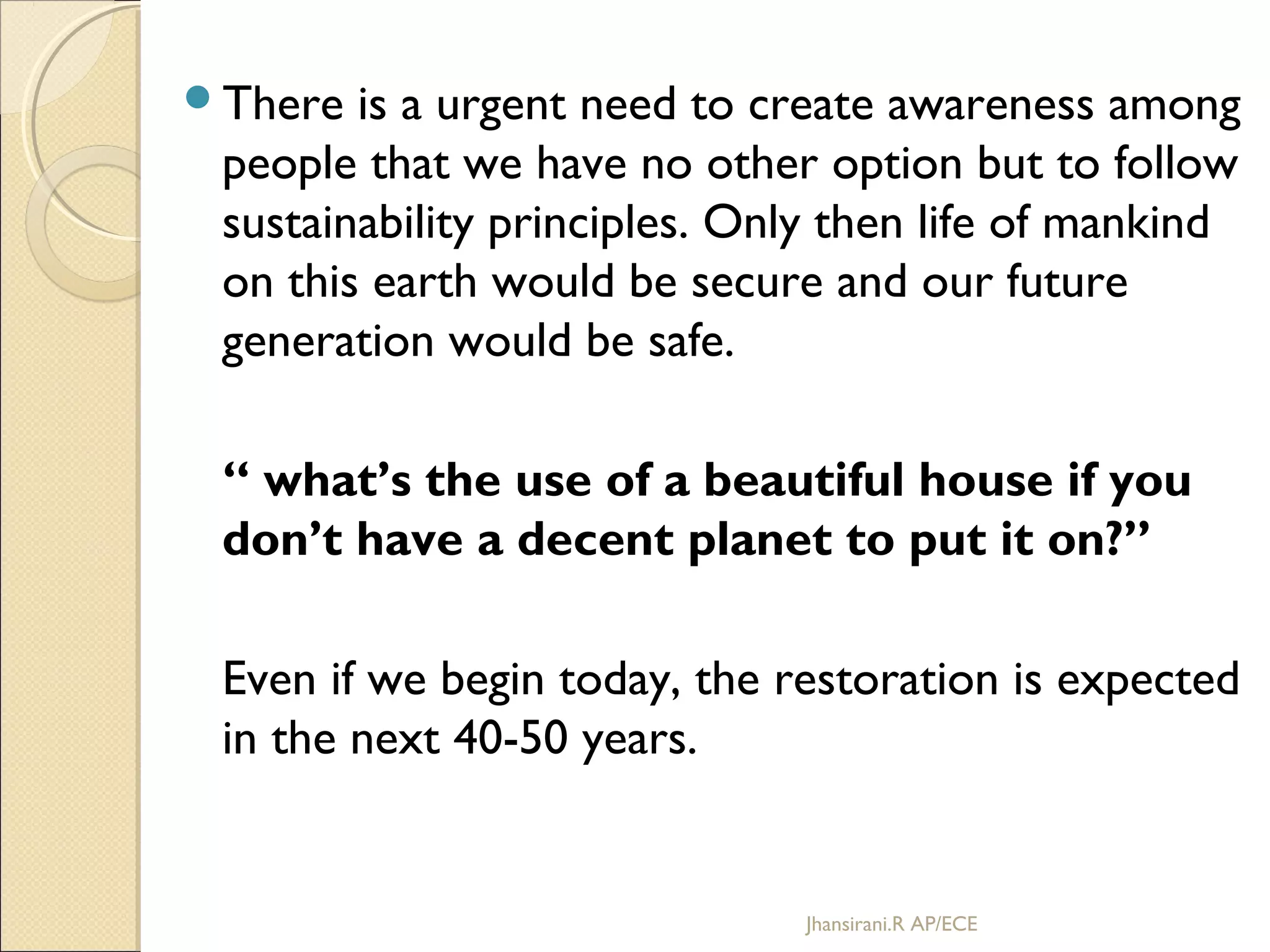 There is a urgent need to create awareness among
people that we have no other option but to follow
sustainability principles. Only then life of mankind
on this earth would be secure and our future
generation would be safe.
“ what’s the use of a beautiful house if you
don’t have a decent planet to put it on?”
Even if we begin today, the restoration is expected
in the next 40-50 years.
Jhansirani.R AP/ECE
 