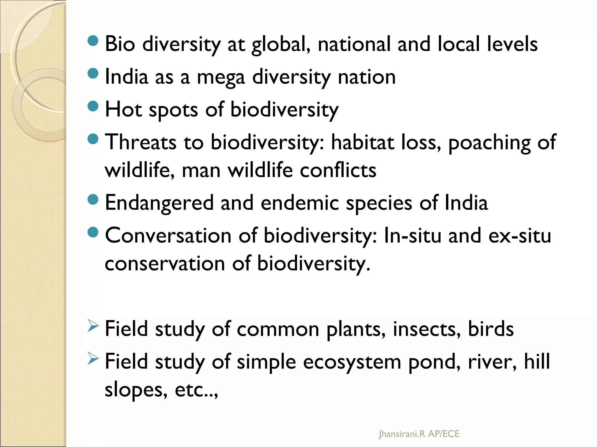 Bio diversity at global, national and local levels
India as a mega diversity nation
Hot spots of biodiversity
Threats to biodiversity: habitat loss, poaching of
wildlife, man wildlife conflicts
Endangered and endemic species of India
Conversation of biodiversity: In-situ and ex-situ
conservation of biodiversity.
 Field study of common plants, insects, birds
 Field study of simple ecosystem pond, river, hill
slopes, etc..,
Jhansirani.R AP/ECE
 