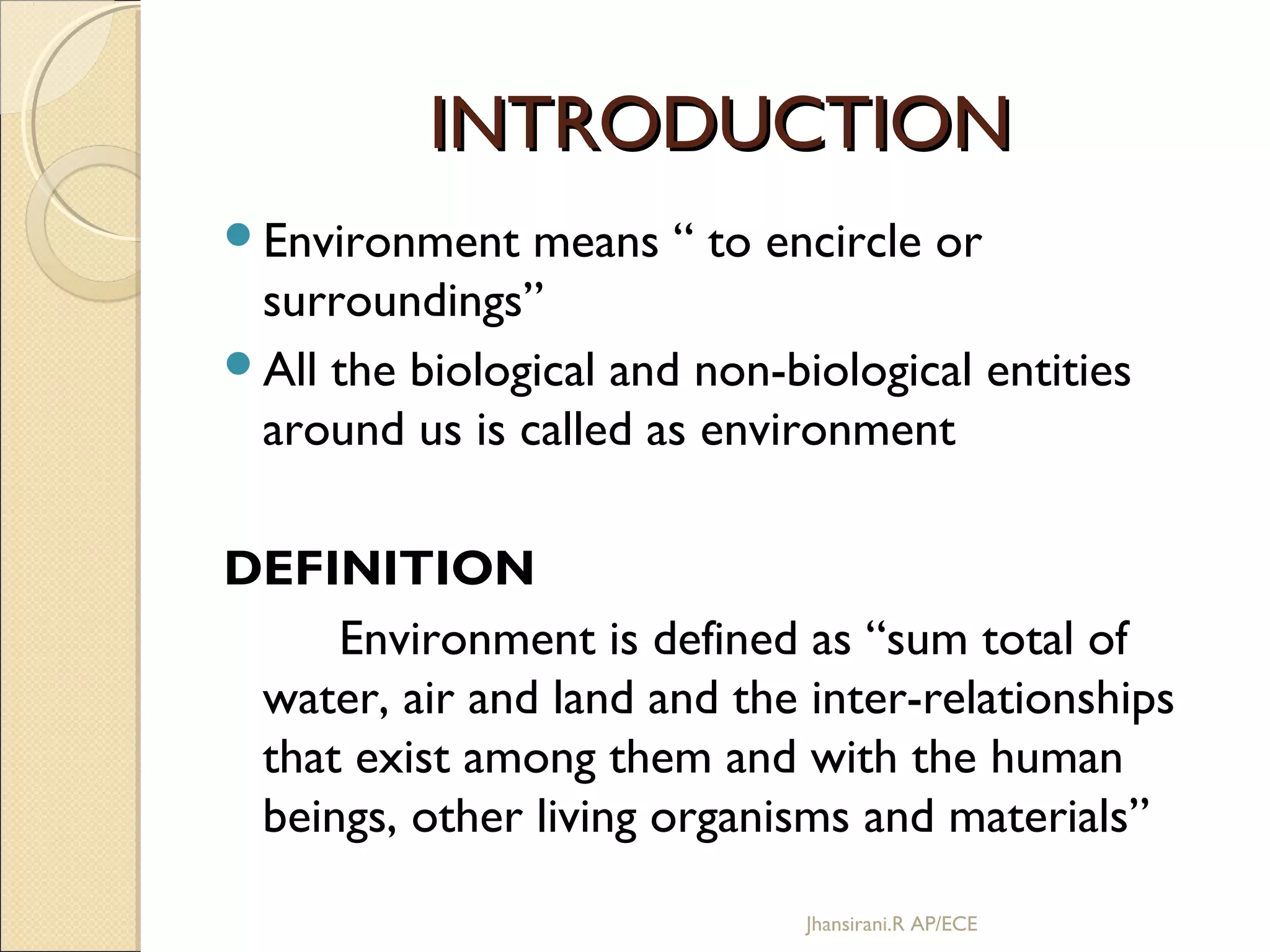 INTRODUCTIONINTRODUCTION
Environment means “ to encircle or
surroundings”
All the biological and non-biological entities
around us is called as environment
DEFINITION
Environment is defined as “sum total of
water, air and land and the inter-relationships
that exist among them and with the human
beings, other living organisms and materials”
Jhansirani.R AP/ECE
 