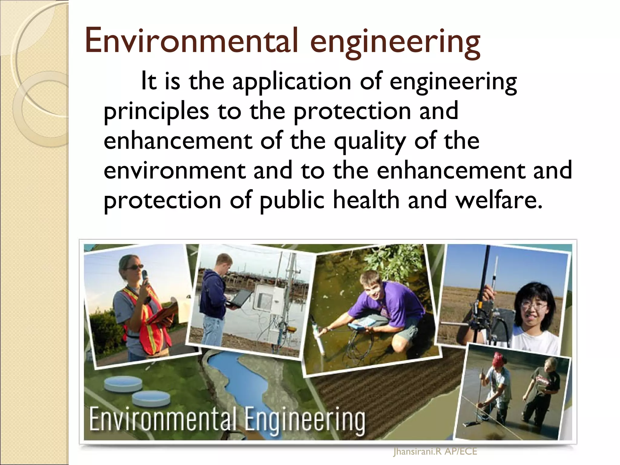 Environmental engineering
It is the application of engineering
principles to the protection and
enhancement of the quality of the
environment and to the enhancement and
protection of public health and welfare.
Jhansirani.R AP/ECE
 