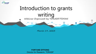 Introduction to grants
writing
Webinar Organized by TORASIF/YOHAN
March 19, 2023
FORTUNE EFFIONG
Director for Research, TORASIF
 