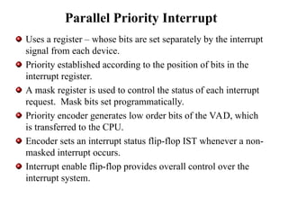 Parallel Priority Interrupt
Uses a register – whose bits are set separately by the interrupt
signal from each device.
Priority established according to the position of bits in the
interrupt register.
A mask register is used to control the status of each interrupt
request. Mask bits set programmatically.
Priority encoder generates low order bits of the VAD, which
is transferred to the CPU.
Encoder sets an interrupt status flip-flop IST whenever a non-
masked interrupt occurs.
Interrupt enable flip-flop provides overall control over the
interrupt system.
 